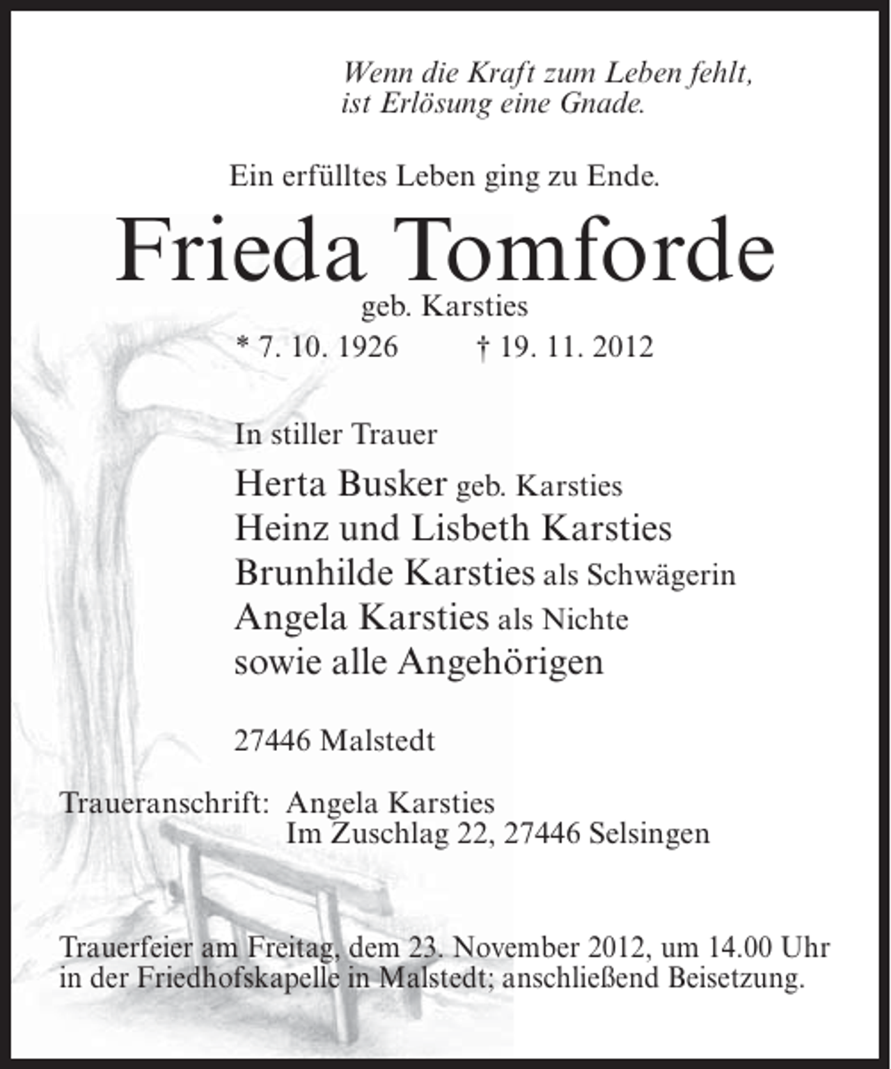 <p>Wenn die Kraft zum Leben fehlt,<br />ist Erlösung eine Gnade.<br />Ein erfülltes Leben ging zu Ende.</p><p>Frieda Tomforde<br />geb. Karsties<br />* 7. 10. 1926<br />† 19. 11. 2012</p><p>In stiller Trauer</p><p>Herta Busker geb. Karsties<br />Heinz und Lisbeth Karsties<br />Brunhilde Karsties als Schwägerin<br />Angela Karsties als Nichte<br />sowie alle Angehörigen<br />27446 Malstedt<br />Traueranschrift: Angela Karsties<br />Im Zuschlag 22, 27446 Selsingen</p><p>Trauerfeier am Freitag, dem 23. November 2012, um 14.00 Uhr<br />in der Friedhofskapelle in Malstedt; anschließend Beisetzung.</p>