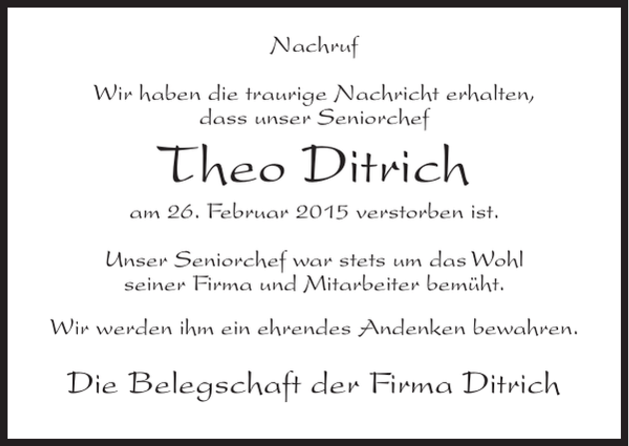 <p>Nachruf<br />Wir haben die traurige Nachricht erhalten,<br />dass unser Seniorchef</p><p>Theo Ditrich</p><p>am 26. Februar 2015 verstorben ist.<br />Unser Seniorchef war stets um das Wohl<br />seiner Firma und Mitarbeiter bemüht.<br />Wir werden ihm ein ehrendes Andenken bewahren.</p><p>Die Belegschaft der Firma Ditrich</p>