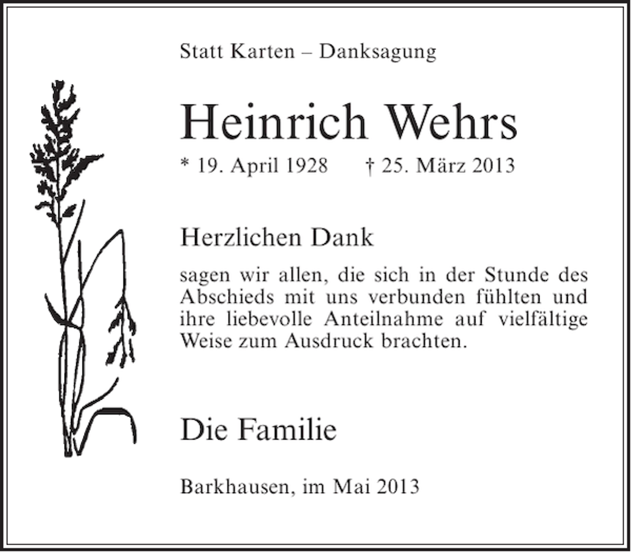 <p>Statt Karten – Danksagung</p><p>Heinrich Wehrs<br />* 19. April 1928</p><p>† 25. März 2013</p><p>Herzlichen Dank<br />sagen wir allen, die sich in der Stunde des<br />Abschieds mit uns verbunden fühlten und<br />ihre liebevolle Anteilnahme auf vielfältige<br />Weise zum Ausdruck brachten.</p><p>Die Familie<br />Barkhausen, im Mai 2013</p>