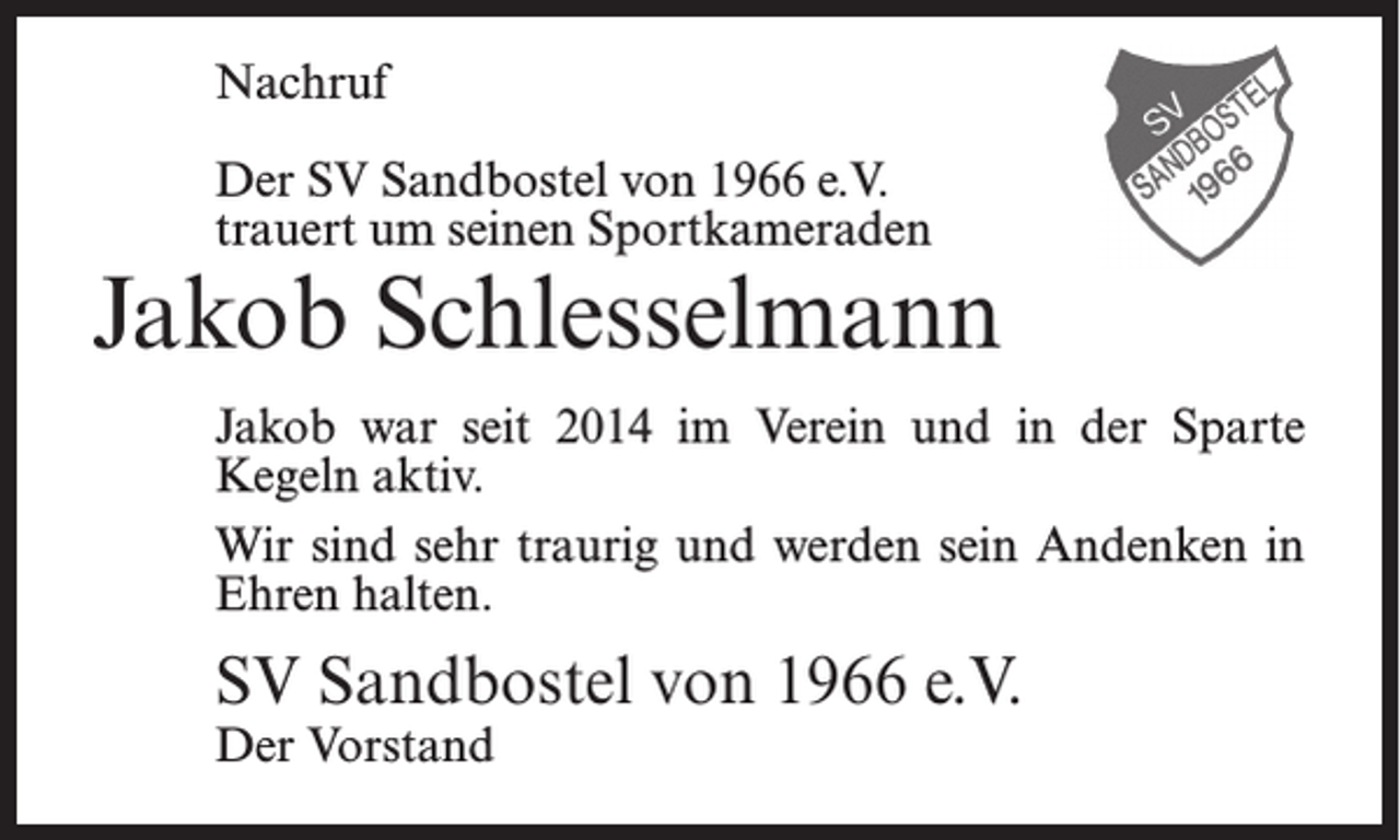 <p>Nachruf<br />Der SV Sandbostel von 1966 e.V.<br />trauert um seinen Sportkameraden</p><p>Jakob Schlesselmann<br />Jakob war seit 2014 im Verein und in der Sparte<br />Kegeln aktiv.<br />Wir sind sehr traurig und werden sein Andenken in<br />Ehren halten.</p><p>SV Sandbostel von 1966 e.V.<br />Der Vorstand</p>