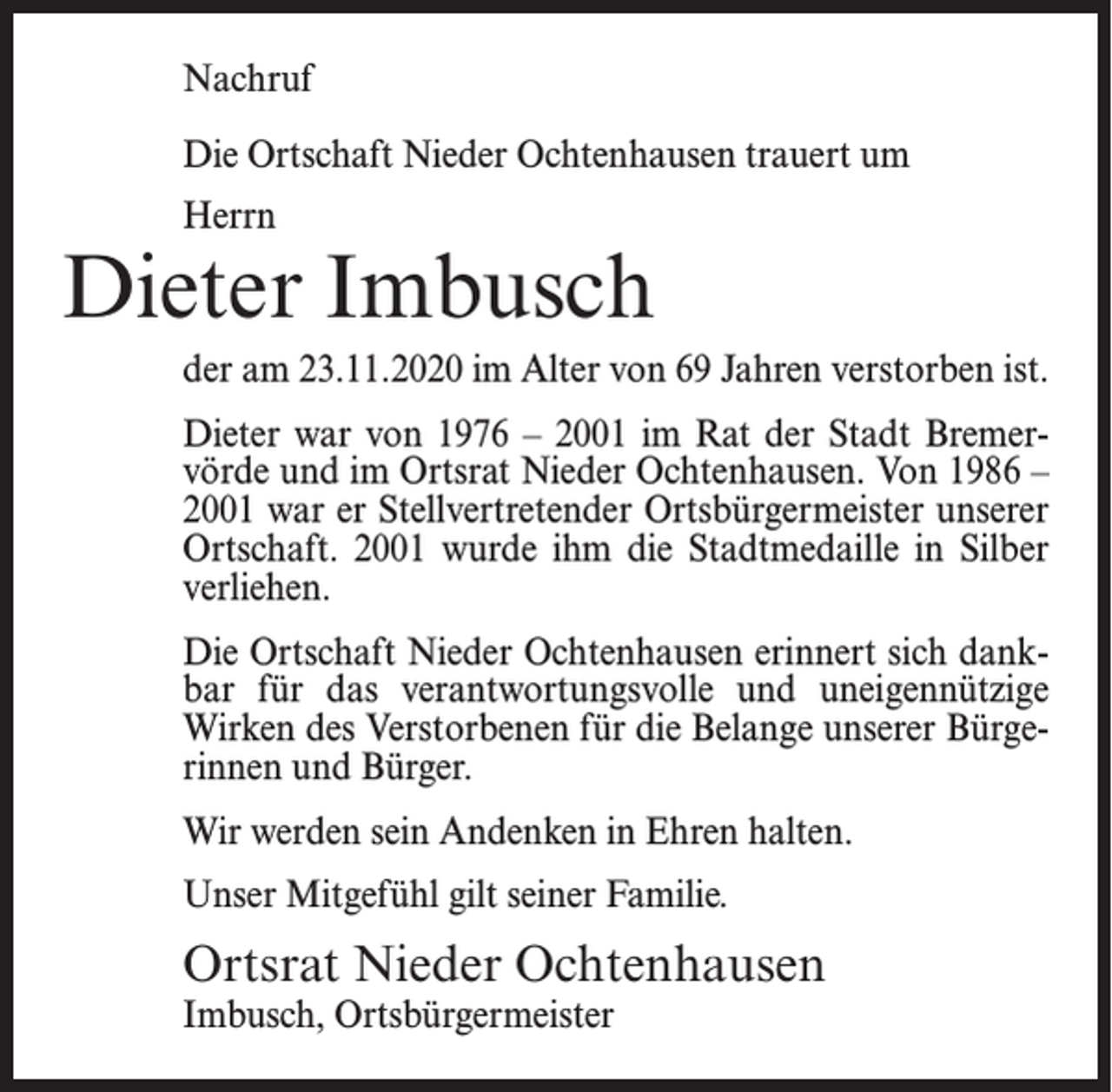 <p>Nachruf<br />Die Ortschaft Nieder Ochtenhausen trauert um<br />Herrn</p><p>Dieter Imbusch<br />der am 23.11.2020 im Alter von 69 Jahren verstorben ist.<br />Dieter war von 1976 – 2001 im Rat der Stadt Bremervörde und im Ortsrat Nieder Ochtenhausen. Von 1986 –<br />2001 war er Stellvertretender Ortsbürgermeister unserer<br />Ortschaft. 2001 wurde ihm die Stadtmedaille in Silber<br />verliehen.<br />Die Ortschaft Nieder Ochtenhausen erinnert sich dankbar für das verantwortungsvolle und uneigennützige<br />Wirken des Verstorbenen für die Belange unserer Bürgerinnen und Bürger.<br />Wir werden sein Andenken in Ehren halten.<br />Unser Mitgefühl gilt seiner Familie.</p><p>Ortsrat Nieder Ochtenhausen<br />Imbusch, Ortsbürgermeister</p>