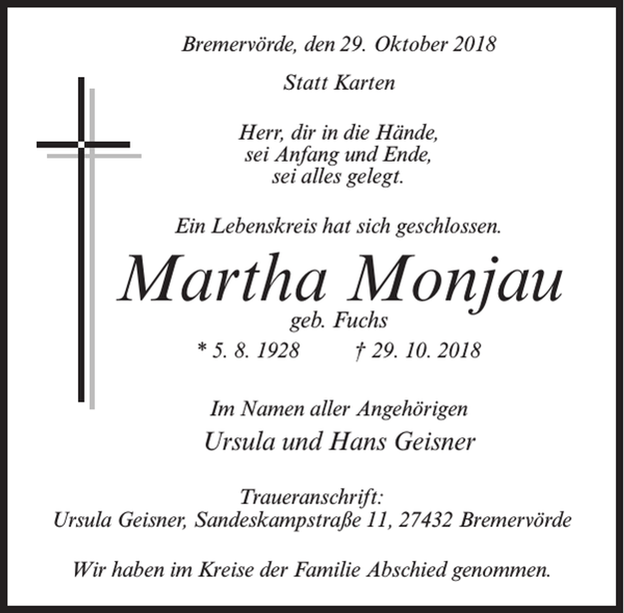<p>Bremervörde, den 29. Oktober 2018<br />Statt Karten<br />Herr, dir in die Hände,<br />sei Anfang und Ende,<br />sei alles gelegt.<br />Ein Lebenskreis hat sich geschlossen.</p><p>Martha Monjau<br />geb. Fuchs</p><p>* 5. 8. 1928 † 29. 10. 2018<br />Im Namen aller Angehörigen</p><p>Ursula und Hans Geisner<br />Traueranschrift:<br />Ursula Geisner, Sandeskampstraße 11, 27432 Bremervörde<br />Wir haben im Kreise der Familie Abschied genommen.</p>
