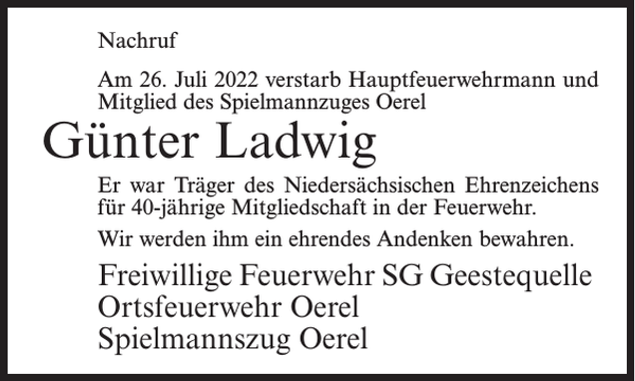 <p>Nachruf<br />Am 26. Juli 2022 verstarb Hauptfeuerwehrmann und<br />Mitglied des Spielmannzuges Oerel</p><p>Günter Ladwig</p><p>Er war Träger des Niedersächsischen Ehrenzeichens<br />für 40-jährige Mitgliedschaft in der Feuerwehr.<br />Wir werden ihm ein ehrendes Andenken bewahren.</p><p>Freiwillige Feuerwehr SG Geestequelle<br />Ortsfeuerwehr Oerel<br />Spielmannszug Oerel</p>