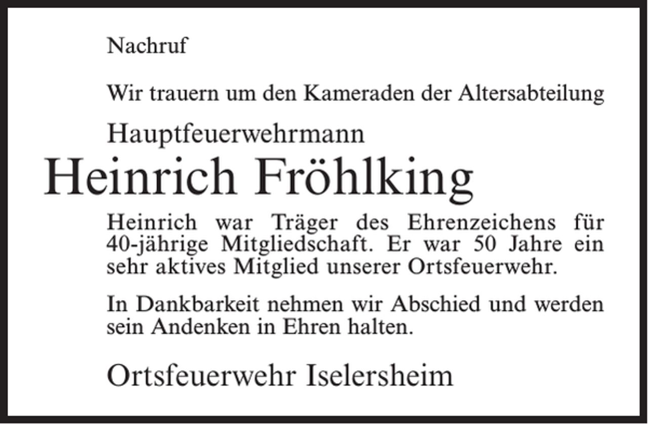 <p>Nachruf<br />Wir trauern um den Kameraden der Altersabteilung</p><p>Hauptfeuerwehrmann</p><p>Heinrich Fröhlking<br />Heinrich war Träger des Ehrenzeichens für<br />40-jährige Mitgliedschaft. Er war 50 Jahre ein<br />sehr aktives Mitglied unserer Ortsfeuerwehr.<br />In Dankbarkeit nehmen wir Abschied und werden<br />sein Andenken in Ehren halten.</p><p>Ortsfeuerwehr Iselersheim</p>