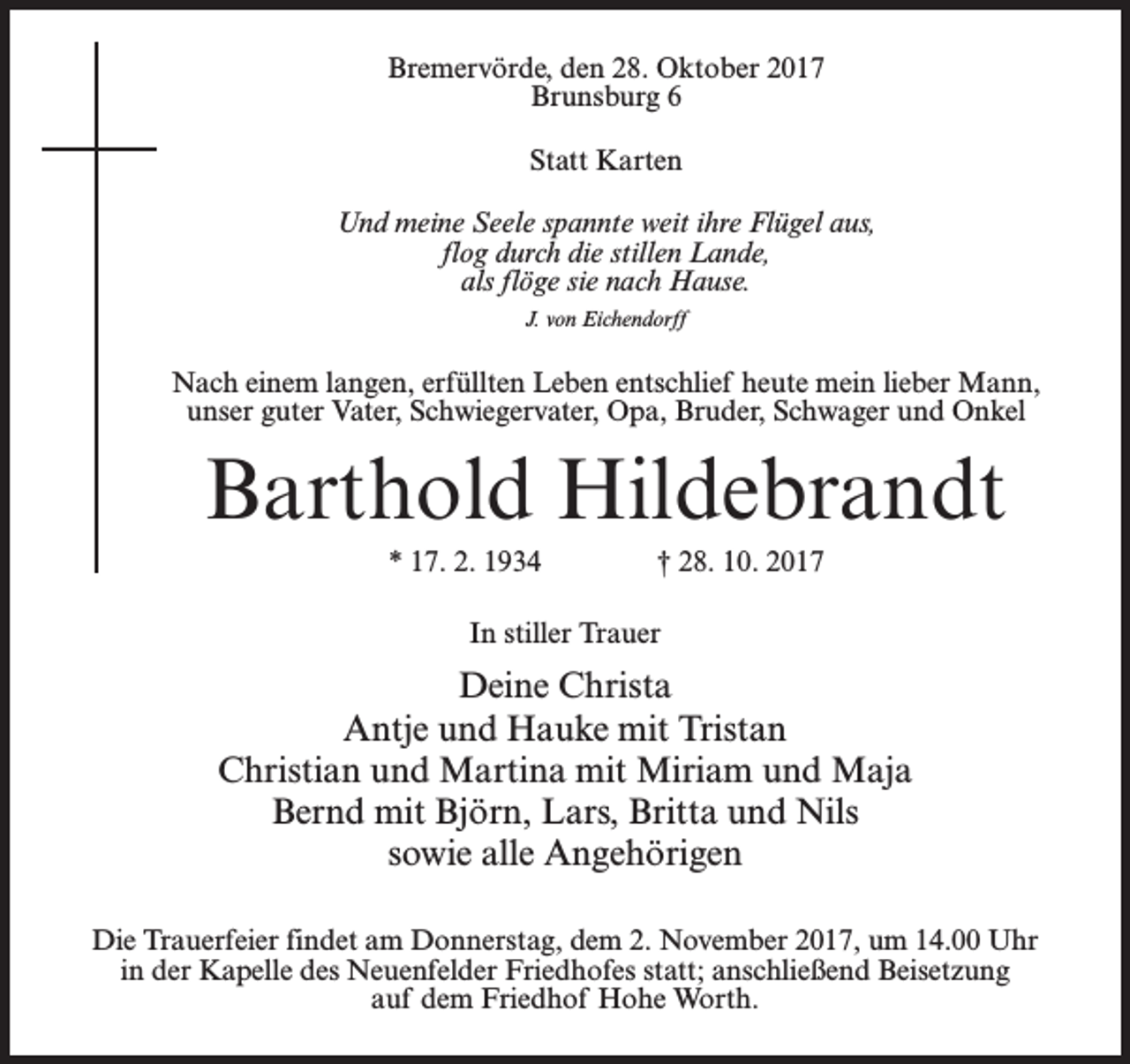 <p>Bremervörde, den 28. Oktober 2017<br />Brunsburg 6<br />Statt Karten<br />Und meine Seele spannte weit ihre Flügel aus,<br />flog durch die stillen Lande,<br />als flöge sie nach Hause.<br />J. von Eichendorff</p><p>Nach einem langen, erfüllten Leben entschlief heute mein lieber Mann,<br />unser guter Vater, Schwiegervater, Opa, Bruder, Schwager und Onkel</p><p>Barthold Hildebrandt<br />* 17. 2. 1934 † 28. 10. 2017<br />In stiller Trauer</p><p>Deine Christa<br />Antje und Hauke mit Tristan<br />Christian und Martina mit Miriam und Maja<br />Bernd mit Björn, Lars, Britta und Nils<br />sowie alle Angehörigen<br />Die Trauerfeier findet am Donnerstag, dem 2. November 2017, um 14.00 Uhr<br />in der Kapelle des Neuenfelder Friedhofes statt; anschließend Beisetzung<br />auf dem Friedhof Hohe Worth.</p>
