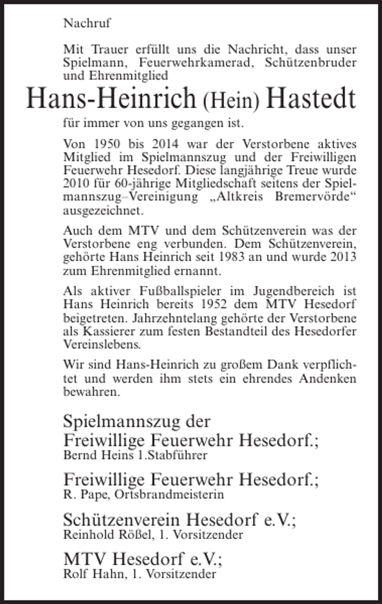 <p>Nachruf<br />Mit Trauer erfüllt uns die Nachricht, dass unser<br />Spielmann, Feuerwehrkamerad, Schützenbruder<br />und Ehrenmitglied</p><p>Hans-Heinrich (Hein) Hastedt<br />für immer von uns gegangen ist.</p><p>Von 1950 bis 2014 war der Verstorbene aktives<br />Mitglied im Spielmannszug und der Freiwilligen<br />Feuerwehr Hesedorf. Diese langjährige Treue wurde<br />2010 für 60-jährige Mitgliedschaft seitens der Spielmannszug–Vereinigung „Altkreis Bremervörde“<br />ausgezeichnet.<br />Auch dem MTV und dem Schützenverein was der<br />Verstorbene eng verbunden. Dem Schützenverein,<br />gehörte Hans Heinrich seit 1983 an und wurde 2013<br />zum Ehrenmitglied ernannt.<br />Als aktiver Fußballspieler im Jugendbereich ist<br />Hans Heinrich bereits 1952 dem MTV Hesedorf<br />beigetreten. Jahrzehntelang gehörte der Verstorbene<br />als Kassierer zum festen Bestandteil des Hesedorfer<br />Vereinslebens.<br />Wir sind Hans-Heinrich zu großem Dank verpflichtet und werden ihm stets ein ehrendes Andenken<br />bewahren.</p><p>Spielmannszug der<br />Freiwillige Feuerwehr Hesedorf.;<br />Bernd Heins 1.Stabführer</p><p>Freiwillige Feuerwehr Hesedorf.;<br />R. Pape, Ortsbrandmeisterin</p><p>Schützenverein Hesedorf e.V.;<br />Reinhold Rößel, 1. Vorsitzender</p><p>MTV Hesedorf e.V.;<br />Rolf Hahn, 1. Vorsitzender</p>