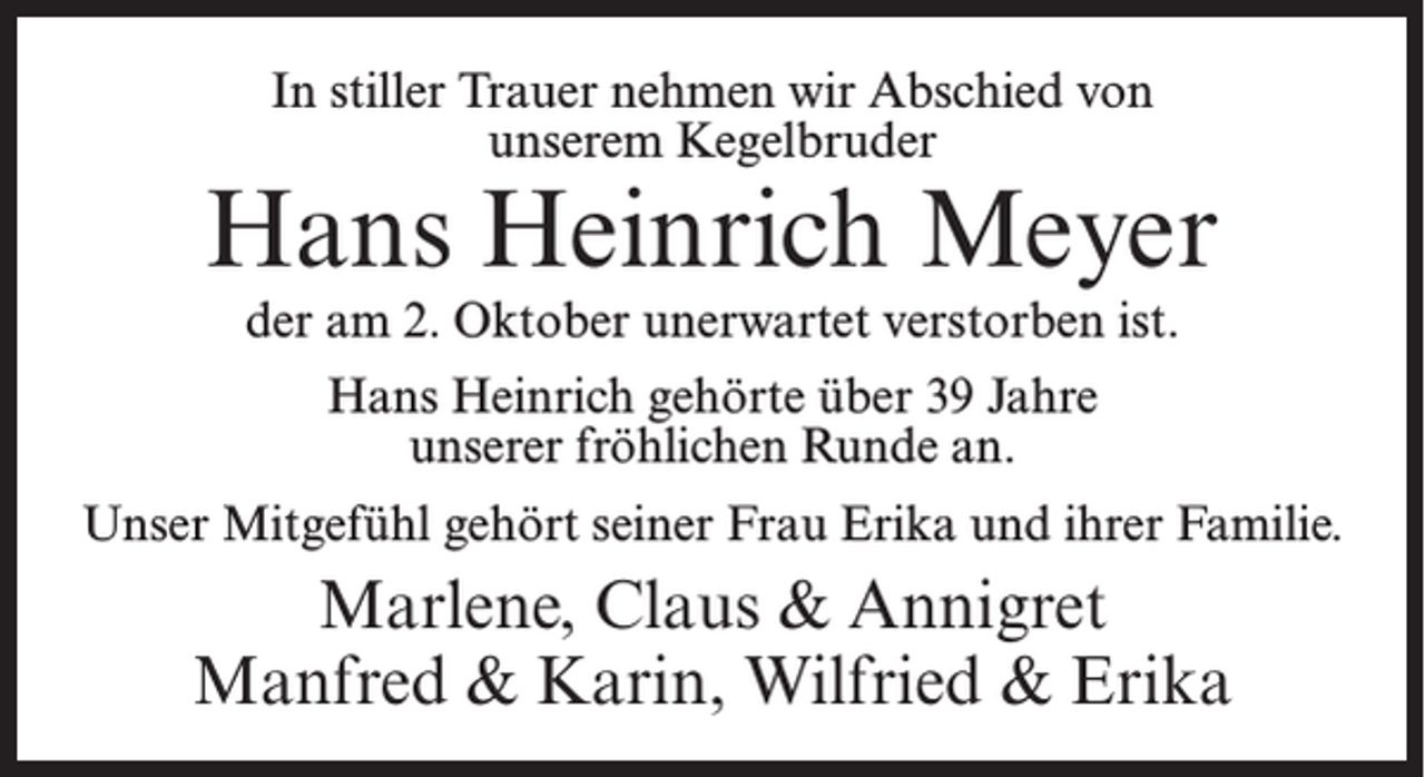 <p>In stiller Trauer nehmen wir Abschied von<br />unserem Kegelbruder</p><p>Hans Heinrich Meyer<br />der am 2. Oktober unerwartet verstorben ist.<br />Hans Heinrich gehörte über 39 Jahre<br />unserer fröhlichen Runde an.<br />Unser Mitgefühl gehört seiner Frau Erika und ihrer Familie.</p><p>Marlene, Claus &amp; Annigret<br />Manfred &amp; Karin, Wilfried &amp; Erika</p>