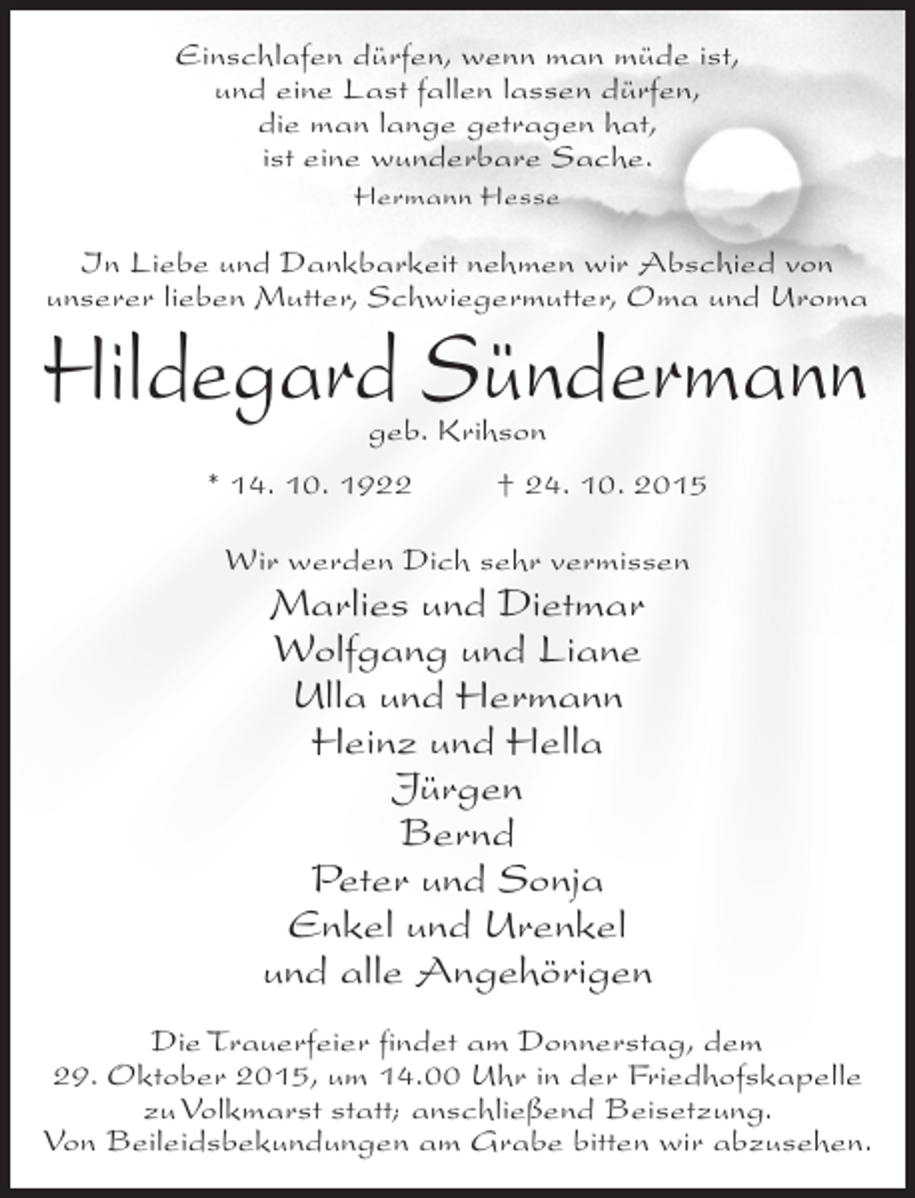 <p>Einschlafen dürfen, wenn man müde ist,<br />und eine Last fallen lassen dürfen,<br />die man lange getragen hat,<br />ist eine wunderbare Sache.<br />Hermann Hesse</p><p>In Liebe und Dankbarkeit nehmen wir Abschied von<br />unserer lieben Mutter, Schwiegermutter, Oma und Uroma</p><p>Hildegard Sündermann<br />geb. Krihson</p><p>* 14. 10. 1922</p><p>† 24. 10. 2015</p><p>Wir werden Dich sehr vermissen</p><p>Marlies und Dietmar<br />Wolfgang und Liane<br />Ulla und Hermann<br />Heinz und Hella<br />Jürgen<br />Bernd<br />Peter und Sonja<br />Enkel und Urenkel<br />und alle Angehörigen<br />Die Trauerfeier findet am Donnerstag, dem<br />29. Oktober 2015, um 14.00 Uhr in der Friedhofskapelle<br />zu Volkmarst statt; anschließend Beisetzung.<br />Von Beileidsbekundungen am Grabe bitten wir abzusehen.</p>