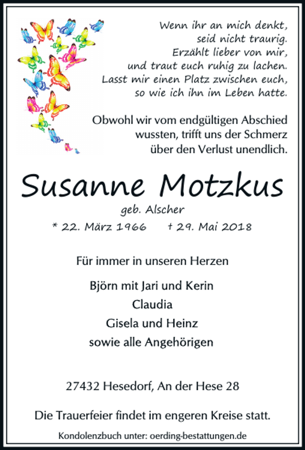 <p>Wenn ihr an mich denkt,<br />seid nicht traurig.<br />Erzählt lieber von mir,<br />und traut euch ruhig zu lachen.<br />Lasst mir einen Platz zwischen euch,<br />so wie ich ihn im Leben hatte.</p><p>Obwohl wir vom endgültigen Abschied<br />wussten, trifft uns der Schmerz<br />über den Verlust unendlich.</p><p>Susanne Motzkus<br />geb. Alscher</p><p>* 22. März 1966</p><p>† 29. Mai 2018</p><p>Für immer in unseren Herzen</p><p>27432 Hesedorf, An der Hese 28<br />Die Trauerfeier findet im engeren Kreise statt.<br />Kondolenzbuch unter: oerding-bestattungen.de</p>