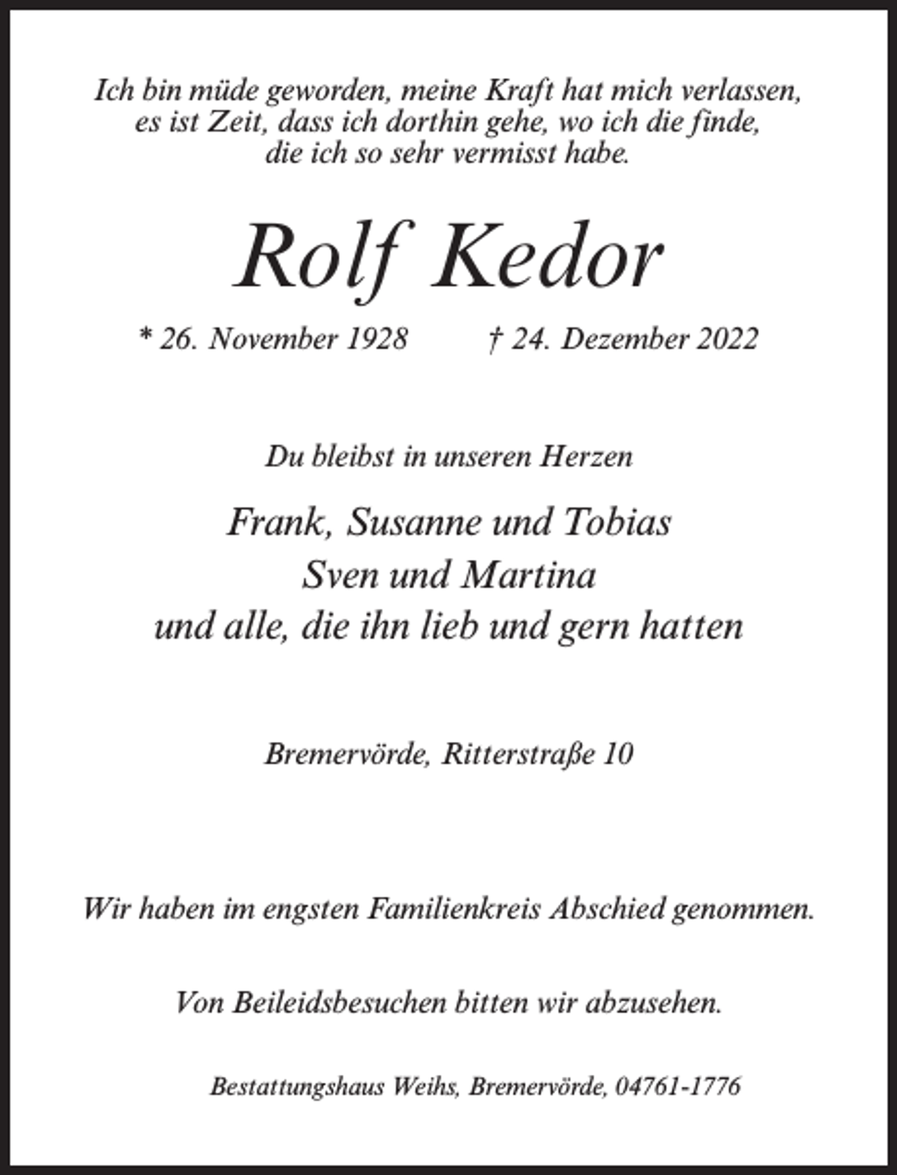 <p>Ich bin müde geworden, meine Kraft hat mich verlassen,<br />es ist Zeit, dass ich dorthin gehe, wo ich die finde,<br />die ich so sehr vermisst habe.</p><p>Rolf Kedor<br />* 26. November 1928 † 24. Dezember 2022</p><p>Du bleibst in unseren Herzen</p><p>Frank, Susanne und Tobias<br />Sven und Martina<br />und alle, die ihn lieb und gern hatten<br />Bremervörde, Ritterstraße 10</p><p>Wir haben im engsten Familienkreis Abschied genommen.<br />Von Beileidsbesuchen bitten wir abzusehen.<br />Bestattungshaus Weihs, Bremervörde, 04761-1776</p>