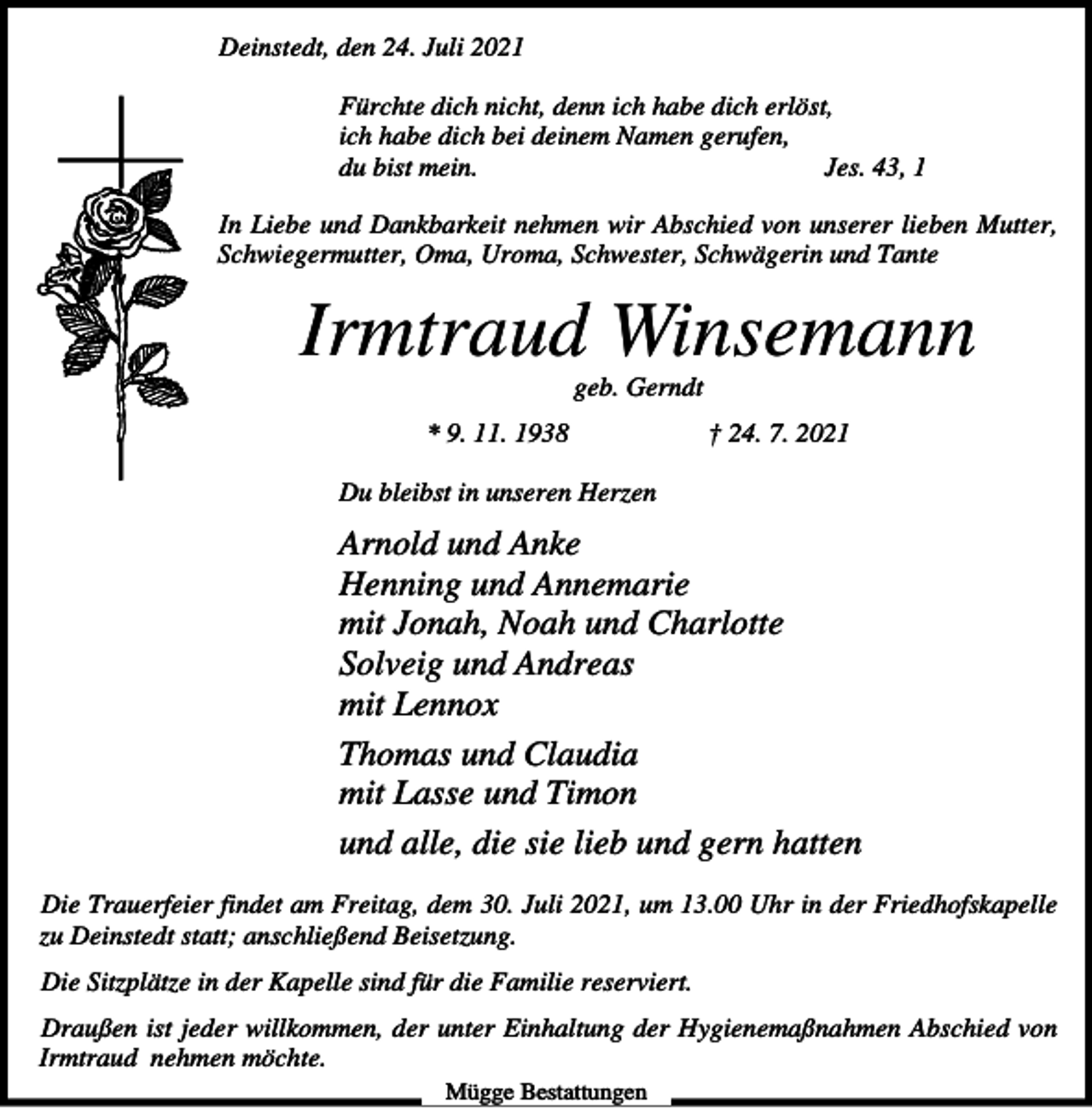 <p>Deinstedt, den 24. Juli 2021<br />Fürchte dich nicht, denn ich habe dich erlöst,<br />ich habe dich bei deinem Namen gerufen,<br />du bist mein.<br />Jes. 43, 1<br />In Liebe und Dankbarkeit nehmen wir Abschied von unserer lieben Mutter,<br />Schwiegermutter, Oma, Uroma, Schwester, Schwägerin und Tante</p><p>Irmtraud Winsemann<br />geb. Gerndt<br />* 9. 11. 1938</p><p>† 24. 7. 2021</p><p>Du bleibst in unseren Herzen</p><p>Arnold und Anke<br />Henning und Annemarie<br />mit Jonah, Noah und Charlotte<br />Solveig und Andreas<br />mit Lennox<br />Thomas und Claudia<br />mit Lasse und Timon<br />und alle, die sie lieb und gern hatten<br />Die Trauerfeier findet am Freitag, dem 30. Juli 2021, um 13.00 Uhr in der Friedhofskapelle<br />zu Deinstedt statt; anschließend Beisetzung.<br />Die Sitzplätze in der Kapelle sind für die Familie reserviert.<br />Draußen ist jeder willkommen, der unter Einhaltung der Hygienemaßnahmen Abschied von<br />Irmtraud nehmen möchte.<br />Mügge Bestattungen</p>