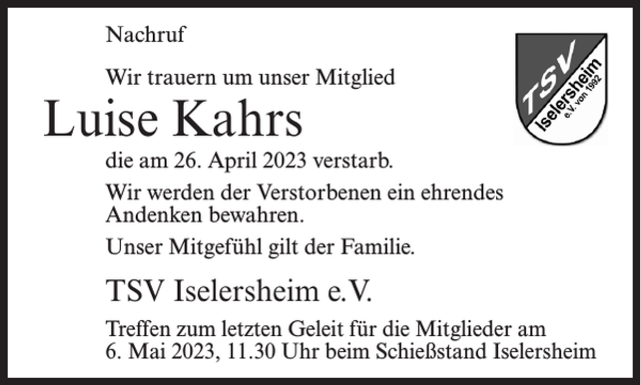 <p>Nachruf<br />Wir trauern um unser Mitglied</p><p>Luise Kahrs</p><p>die am 26. April 2023 verstarb.<br />Wir werden der Verstorbenen ein ehrendes<br />Andenken bewahren.<br />Unser Mitgefühl gilt der Familie.</p><p>TSV Iselersheim e.V.<br />Treffen zum letzten Geleit für die Mitglieder am<br />6. Mai 2023, 11.30 Uhr beim Schießstand Iselersheim</p>