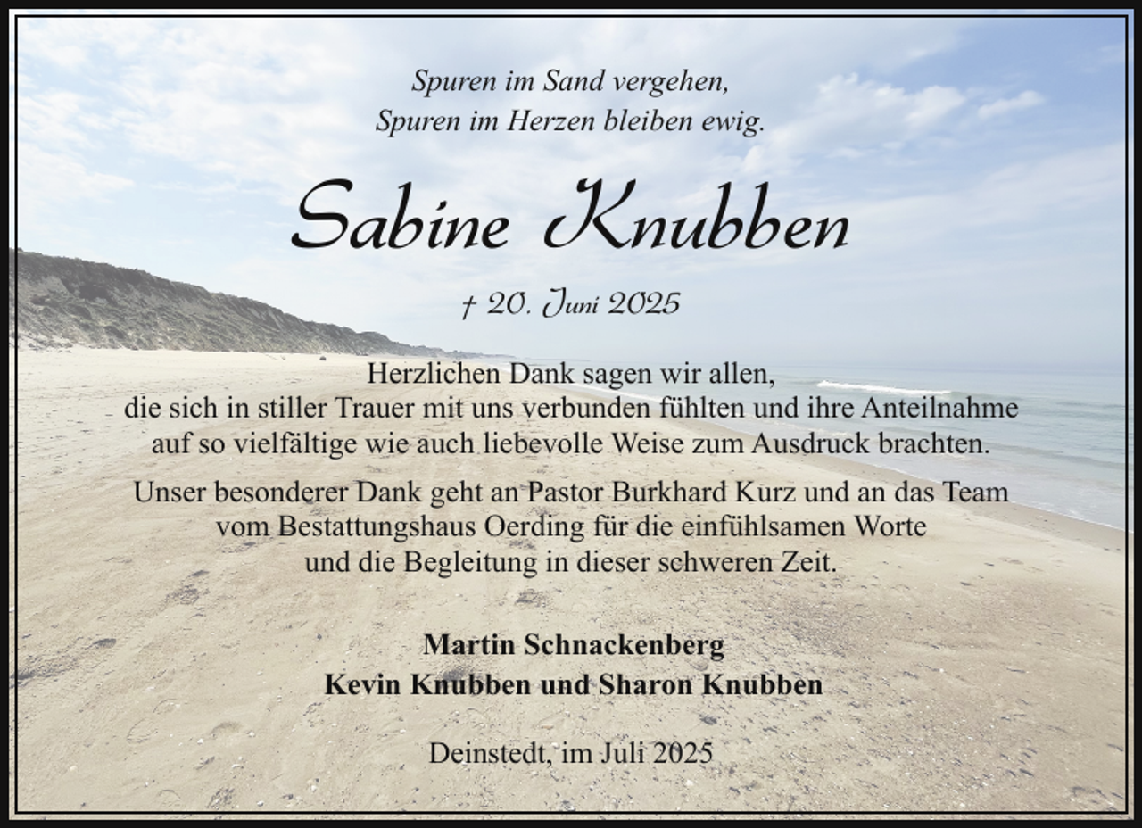 <p>Spuren im Sand vergehen,<br />Spuren im Herzen bleiben ewig.</p><p>Sabine Knubben<br />† 20. Juni 2025</p><p>Herzlichen Dank sagen wir allen,<br />die sich in stiller Trauer mit uns verbunden fühlten und ihre Anteilnahme<br />auf so vielfältige wie auch liebevolle Weise zum Ausdruck brachten.<br />Unser besonderer Dank geht an Pastor Burkhard Kurz und an das Team<br />vom Bestattungshaus Oerding für die einfühlsamen Worte<br />und die Begleitung in dieser schweren Zeit.<br />Martin Schnackenberg<br />Kevin Knubben und Sharon Knubben<br />Deinstedt, im Juli 2025</p>