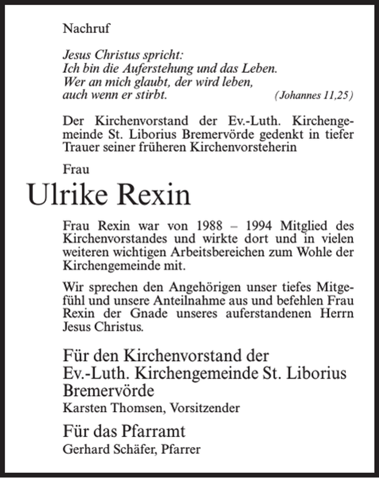 <p>Nachruf<br />Jesus Christus spricht:<br />Ich bin die Auferstehung und das Leben.<br />Wer an mich glaubt, der wird leben,<br />auch wenn er stirbt.<br />(Johannes 11,25)<br />Der Kirchenvorstand der Ev.-Luth. Kirchengemeinde St. Liborius Bremervörde gedenkt in tiefer<br />Trauer seiner früheren Kirchenvorsteherin<br />Frau</p><p>Ulrike Rexin<br />Frau Rexin war von 1988 – 1994 Mitglied des<br />Kirchenvorstandes und wirkte dort und in vielen<br />weiteren wichtigen Arbeitsbereichen zum Wohle der<br />Kirchengemeinde mit.<br />Wir sprechen den Angehörigen unser tiefes Mitgefühl und unsere Anteilnahme aus und befehlen Frau<br />Rexin der Gnade unseres auferstandenen Herrn<br />Jesus Christus.</p><p>Für den Kirchenvorstand der<br />Ev.-Luth. Kirchengemeinde St. Liborius<br />Bremervörde<br />Karsten Thomsen, Vorsitzender</p><p>Für das Pfarramt</p><p>Gerhard Schäfer, Pfarrer</p>