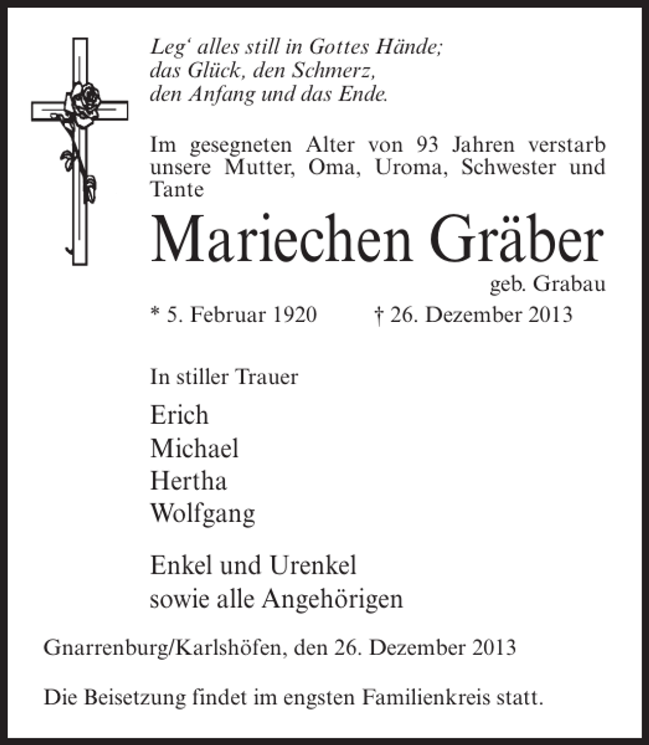 <p>Leg‘ alles still in Gottes Hände;<br />das Glück, den Schmerz,<br />den Anfang und das Ende.<br />Im gesegneten Alter von 93 Jahren verstarb<br />unsere Mutter, Oma, Uroma, Schwester und<br />Tante</p><p>Mariechen Gräber</p><p>geb. Grabau<br />* 5. Februar 1920 † 26. Dezember 2013<br />In stiller Trauer</p><p>Erich<br />Michael<br />Hertha<br />Wolfgang<br />Enkel und Urenkel<br />sowie alle Angehörigen<br />Gnarrenburg/Karlshöfen, den 26. Dezember 2013<br />Die Beisetzung findet im engsten Familienkreis statt.</p>