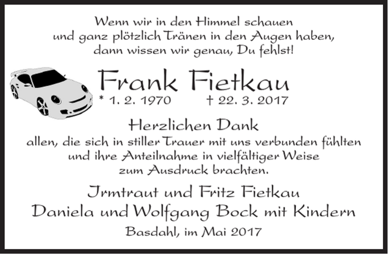 <p>Wenn wir in den Himmel schauen<br />und ganz plötzlich Tränen in den Augen haben,<br />dann wissen wir genau, Du fehlst!</p><p>Frank<br />Fietkau<br />* 1. 2. 1970<br />† 22. 3. 2017<br />Herzlichen Dank</p><p>allen, die sich in stiller Trauer mit uns verbunden fühlten<br />und ihre Anteilnahme in vielfältiger Weise<br />zum Ausdruck brachten.</p><p>Irmtraut und Fritz Fietkau<br />Daniela und Wolfgang Bock mit Kindern<br />Basdahl, im Mai 2017</p>
