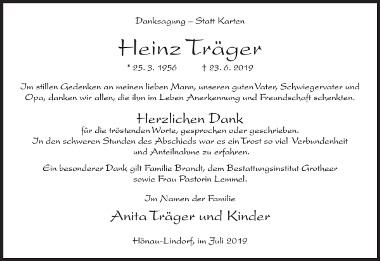 <p>Danksagung – Statt Karten</p><p>Heinz Träger<br />* 25. 3. 1956</p><p>† 23. 6. 2019</p><p>Im stillen Gedenken an meinen lieben Mann, unseren guten Vater, Schwiegervater und<br />Opa, danken wir allen, die ihm im Leben Anerkennung und Freundschaft schenkten.</p><p>Herzlichen Dank</p><p>für die tröstenden Worte, gesprochen oder geschrieben.<br />In den schweren Stunden des Abschieds war es ein Trost so viel Verbundenheit<br />und Anteilnahme zu erfahren.<br />Ein besonderer Dank gilt Familie Brandt, dem Bestattungsinstitut Grotheer<br />sowie Frau Pastorin Lemmel.<br />Im Namen der Familie</p><p>Anita Träger und Kinder<br />Hönau-Lindorf, im Juli 2019</p>