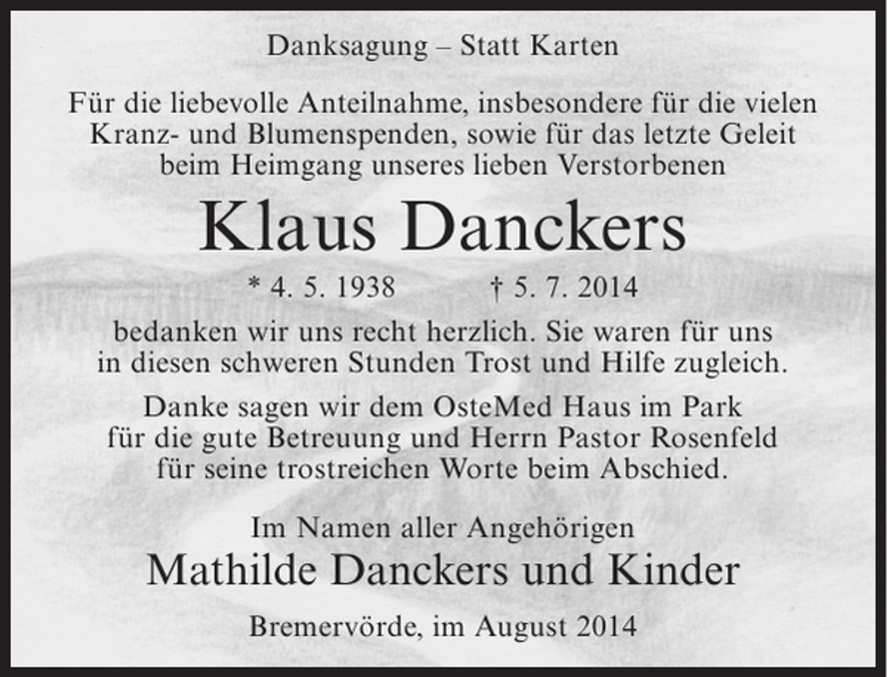 <p>Danksagung – Statt Karten<br />Für die liebevolle Anteilnahme, insbesondere für die vielen<br />Kranz- und Blumenspenden, sowie für das letzte Geleit<br />beim Heimgang unseres lieben Verstorbenen</p><p>Klaus Danckers<br />* 4. 5. 1938<br />† 5. 7. 2014<br />bedanken wir uns recht herzlich. Sie waren für uns<br />in diesen schweren Stunden Trost und Hilfe zugleich.<br />Danke sagen wir dem OsteMed Haus im Park<br />für die gute Betreuung und Herrn Pastor Rosenfeld<br />für seine trostreichen Worte beim Abschied.<br />Im Namen aller Angehörigen</p><p>Mathilde Danckers und Kinder<br />Bremervörde, im August 2014</p>