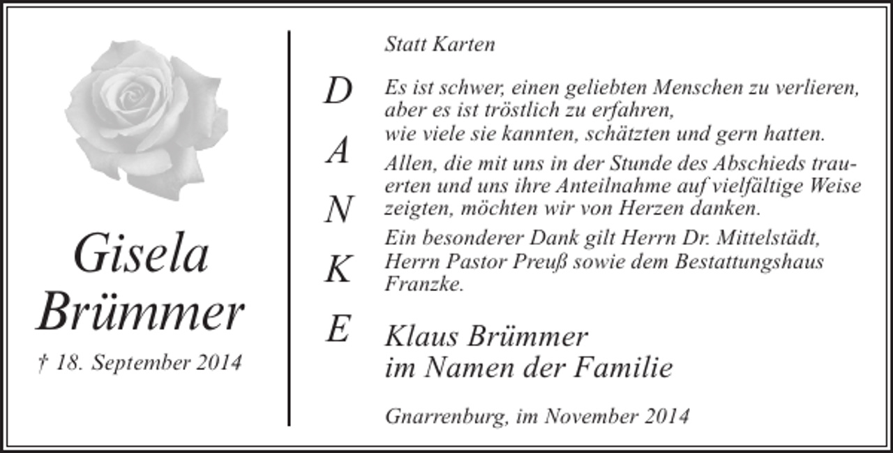 <p>Statt Karten</p><p>Gisela<br />Brümmer<br />† 18. September 2014</p><p>D<br />A<br />N<br />K<br />E</p><p>Es ist schwer, einen geliebten Menschen zu verlieren,<br />aber es ist tröstlich zu erfahren,<br />wie viele sie kannten, schätzten und gern hatten.<br />Allen, die mit uns in der Stunde des Abschieds trauerten und uns ihre Anteilnahme auf vielfältige Weise<br />zeigten, möchten wir von Herzen danken.<br />Ein besonderer Dank gilt Herrn Dr. Mittelstädt,<br />Herrn Pastor Preuß sowie dem Bestattungshaus<br />Franzke.</p><p>Klaus Brümmer<br />im Namen der Familie<br />Gnarrenburg, im November 2014</p>