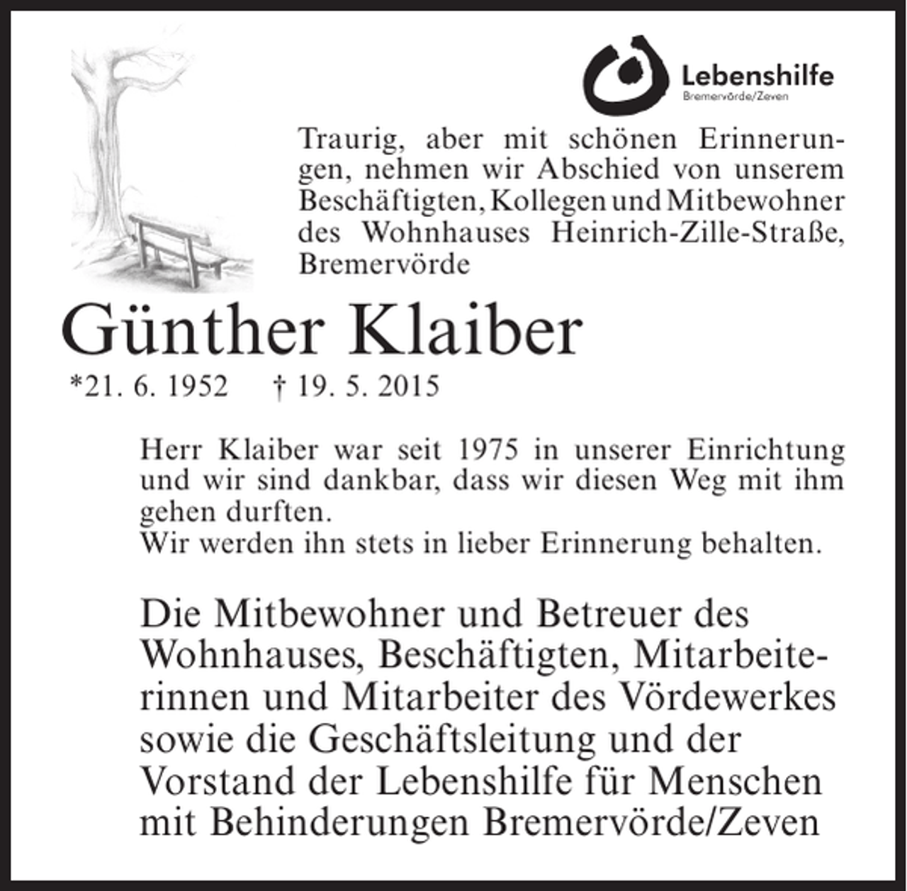 <p>Traurig, aber mit schönen Erinnerungen, nehmen wir Abschied von unserem<br />Beschäftigten, Kollegen und Mitbewohner<br />des Wohnhauses Heinrich-Zille-Straße,<br />Bremervörde</p><p>Günther Klaiber<br />*21. 6. 1952</p><p>† 19. 5. 2015</p><p>Herr Klaiber war seit 1975 in unserer Einrichtung<br />und wir sind dankbar, dass wir diesen Weg mit ihm<br />gehen durften.<br />Wir werden ihn stets in lieber Erinnerung behalten.</p><p>Die Mitbewohner und Betreuer des<br />Wohnhauses, Beschäftigten, Mitarbeiterinnen und Mitarbeiter des Vördewerkes<br />sowie die Geschäftsleitung und der<br />Vorstand der Lebenshilfe für Menschen<br />mit Behinderungen Bremervörde/Zeven</p>