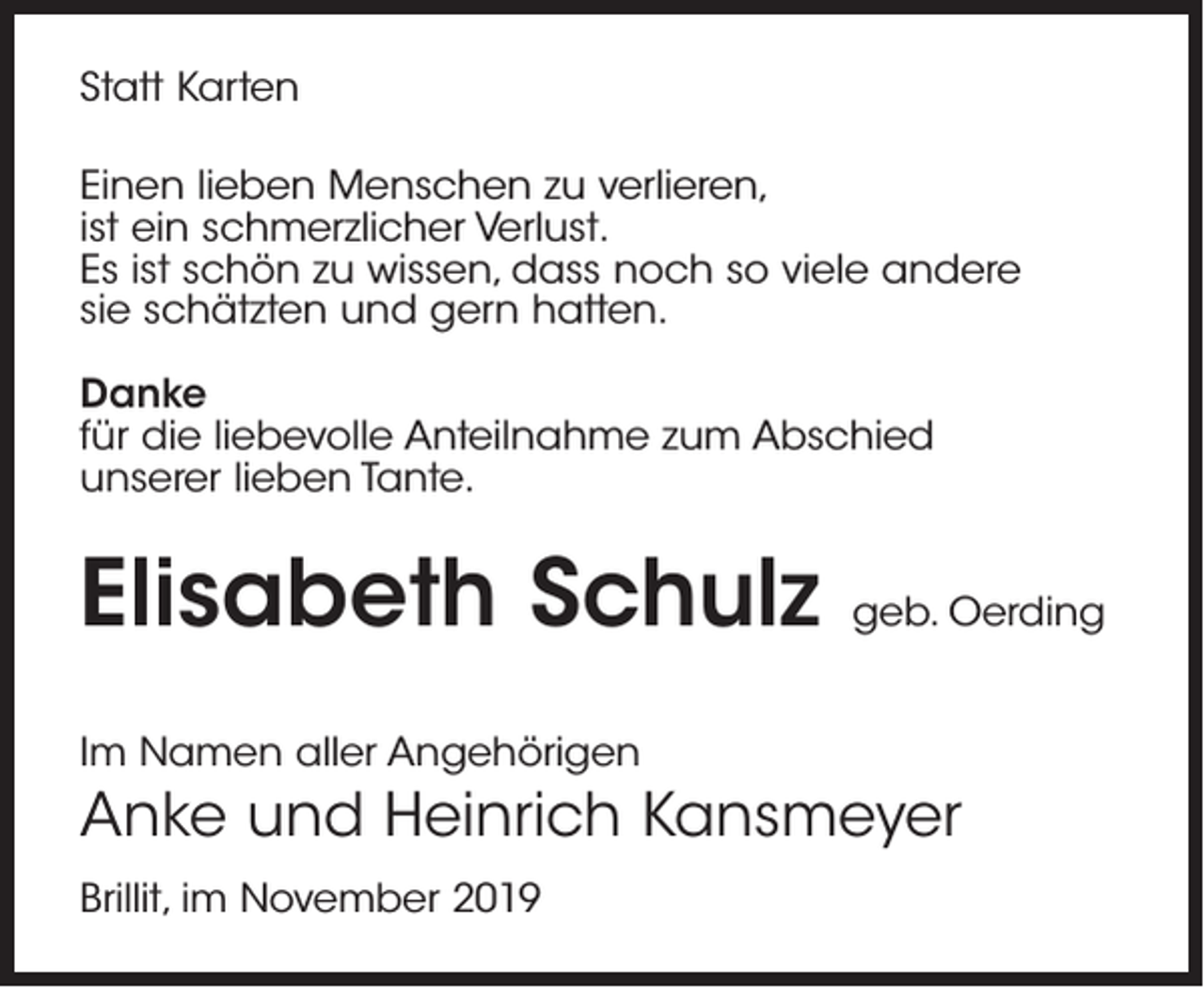 <p>Statt Karten<br />Einen lieben Menschen zu verlieren,<br />ist ein schmerzlicher Verlust.<br />Es ist schön zu wissen, dass noch so viele andere<br />sie schätzten und gern hatten.<br />Danke<br />für die liebevolle Anteilnahme zum Abschied<br />unserer lieben Tante.</p><p>Elisabeth Schulz</p><p>geb. Oerding</p><p>Im Namen aller Angehörigen</p><p>Anke und Heinrich Kansmeyer<br />Brillit, im November 2019</p>