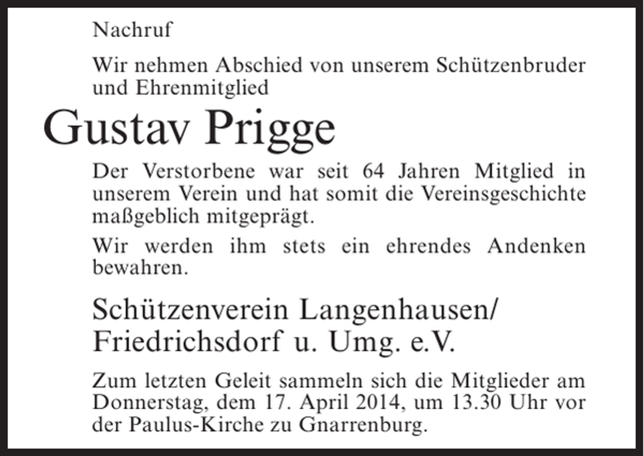 <p>Nachruf<br />Wir nehmen Abschied von unserem Schützenbruder<br />und Ehrenmitglied</p><p>Gustav Prigge</p><p>Der Verstorbene war seit 64 Jahren Mitglied in<br />u<br />­ nserem Verein und hat somit die Vereinsgeschichte<br />maßgeblich mitgeprägt.<br />Wir werden ihm stets ein ehrendes Andenken<br />b<br />­ ewahren.</p><p>Schützenverein Langenhausen/<br />Friedrichsdorf u. Umg. e.V.<br />Zum letzten Geleit sammeln sich die Mitglieder am<br />Donnerstag, dem 17. April 2014, um 13.30 Uhr vor<br />der Paulus-Kirche zu Gnarrenburg.</p>