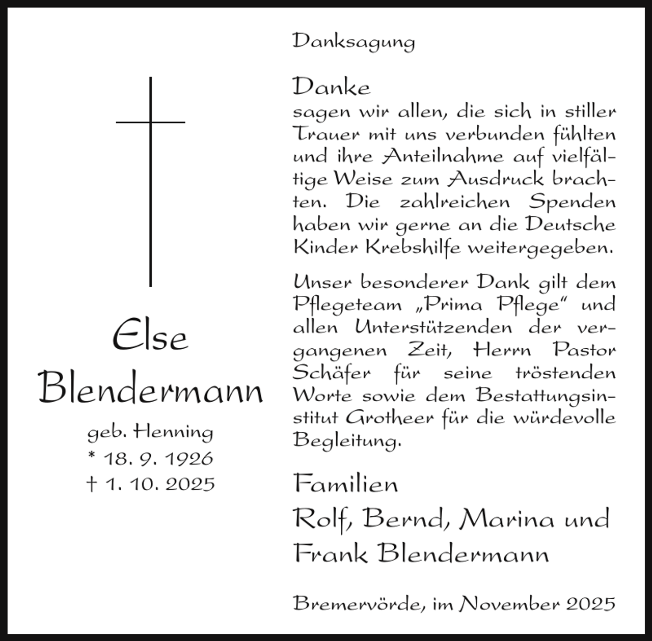 <p>Danksagung</p><p>Danke</p><p>sagen wir allen, die sich in stiller<br />Trauer mit uns verbunden fühlten<br />und ihre Anteilnahme auf vielfältige Weise zum Ausdruck brachten. Die zahlreichen Spenden<br />haben wir gerne an die Deutsche<br />Kinder Krebshilfe weitergegeben.</p><p>Else<br />Blendermann<br />geb. Henning<br />* 18. 9. 1926<br />† 1. 10. 2025</p><p>Unser besonderer Dank gilt dem<br />Pﬂegeteam „Prima Pﬂege“ und<br />allen Unterstützenden der vergangenen Zeit, Herrn Pastor<br />Schäfer für seine tröstenden<br />Worte sowie dem Bestattungsinstitut Grotheer für die würdevolle<br />Begleitung.</p><p>Familien<br />Rolf, Bernd, Marina und<br />Frank Blendermann<br />Bremervörde, im November 2025</p>