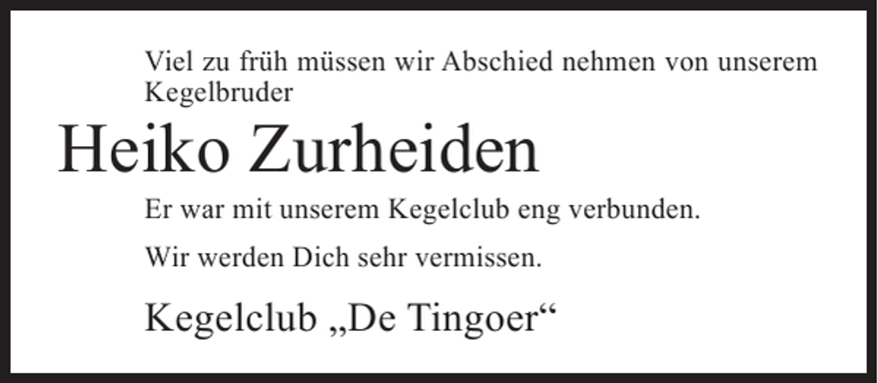 <p>Viel zu früh müssen wir Abschied nehmen von unserem<br />Kegelbruder</p><p>Heiko Zurheiden</p><p>Er war mit unserem Kegelclub eng verbunden.<br />Wir werden Dich sehr vermissen.</p><p>Kegelclub „De Tingoer“</p>