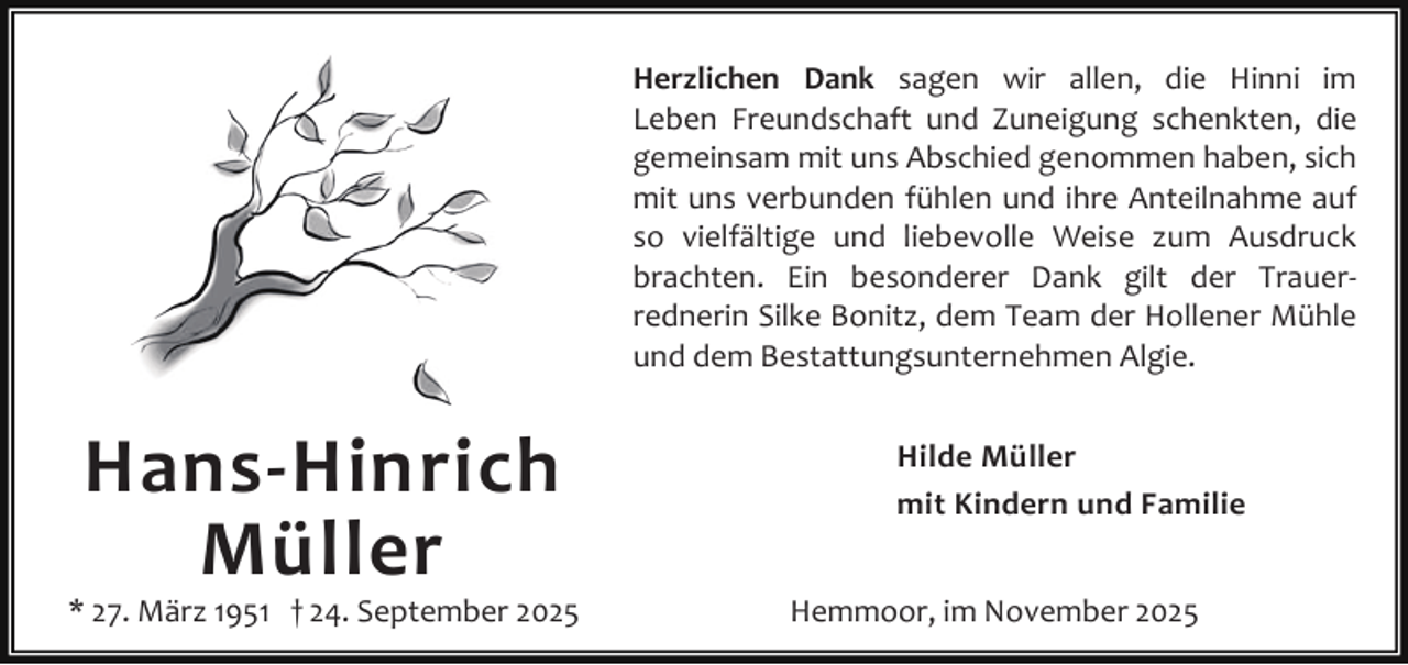 <p>Herzlichen Dank sagen wir allen, die Hinni im<br />Leben Freundschaft und Zuneigung schenkten, die<br />gemeinsam mit uns Abschied genommen haben, sich<br />mit uns verbunden fühlen und ihre Anteilnahme auf<br />so vielfältige und liebevolle Weise zum Ausdruck<br />brachten. Ein besonderer Dank gilt der Trauerrednerin Silke Bonitz, dem Team der Hollener Mühle<br />und dem Bestattungsunternehmen Algie.</p><p>Hans-Hinrich<br />Müller</p><p>* 27. März 1951 † 24. September 2025</p><p>Hilde Müller<br />mit Kindern und Familie<br />Hemmoor, im November 2025</p>