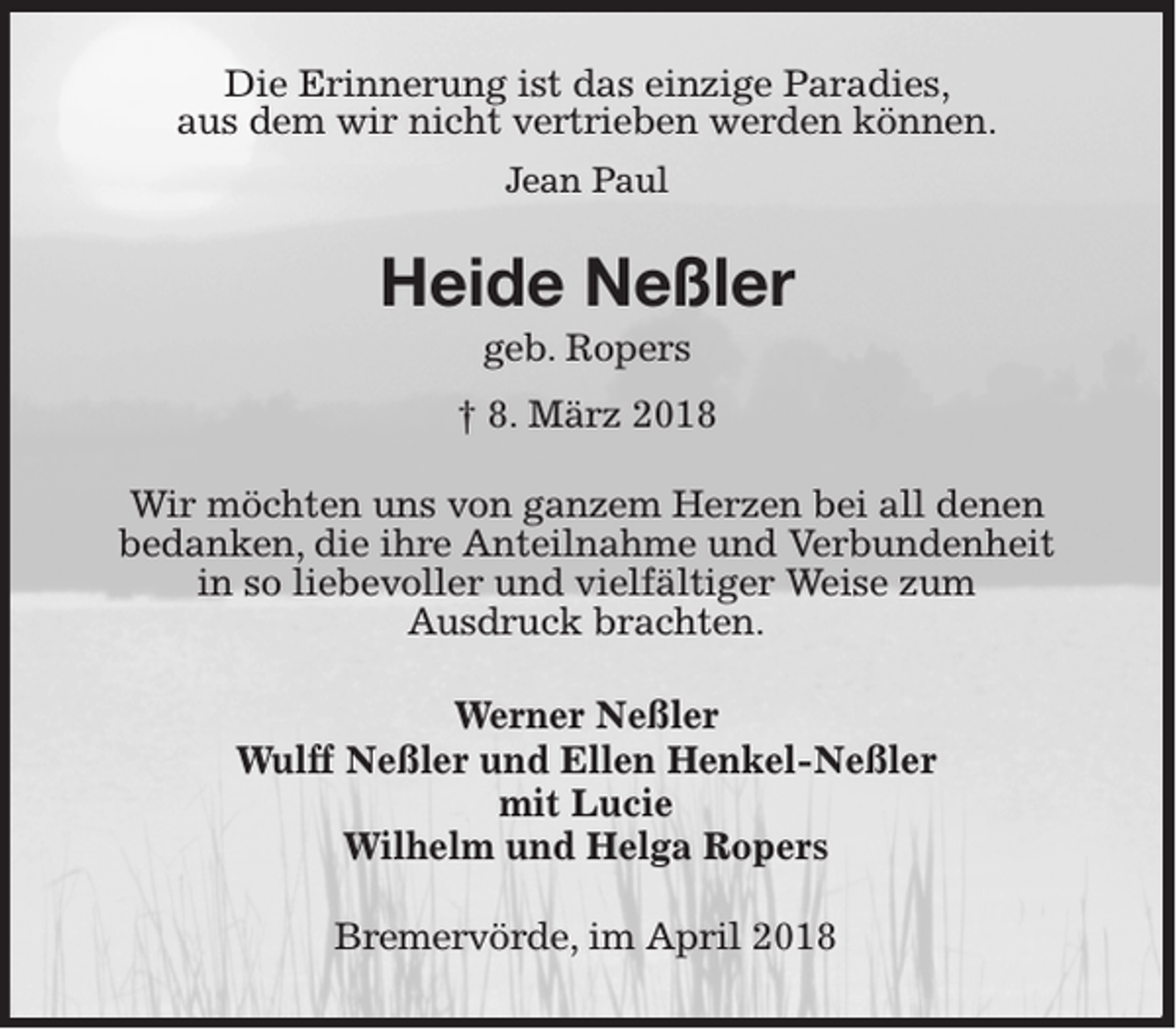 <p>Die Erinnerung ist das einzige Paradies,<br />aus dem wir nicht vertrieben werden können.<br />Jean Paul</p><p>Heide Neßler<br />geb. Ropers<br />† 8. März 2018<br />Wir möchten uns von ganzem Herzen bei all denen<br />bedanken, die ihre Anteilnahme und Verbundenheit<br />in so liebevoller und vielfältiger Weise zum<br />Ausdruck brachten.<br />Werner Neßler<br />Wulff Neßler und Ellen Henkel-Neßler<br />mit Lucie<br />Wilhelm und Helga Ropers<br />Bremervörde, im April 2018</p>