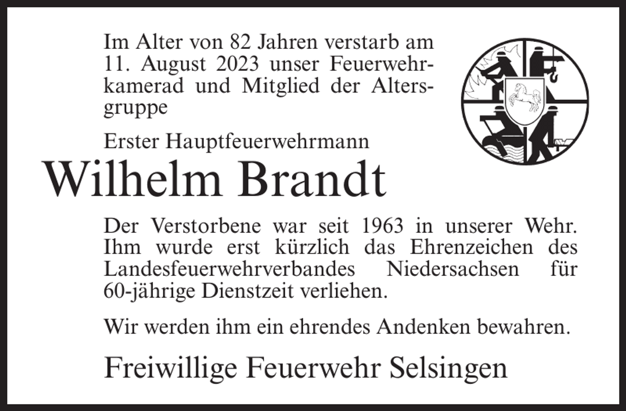 <p>Im Alter von 82 Jahren verstarb am<br />11. August 2023 unser Feuerwehrkamerad und Mitglied der Altersgruppe<br />Erster Hauptfeuerwehrmann</p><p>Wilhelm Brandt<br />Der Verstorbene war seit 1963 in unserer Wehr.<br />Ihm wurde erst kürzlich das Ehrenzeichen des<br />Landesfeuerwehrverbandes Niedersachsen für<br />60-jährige Dienstzeit verliehen.<br />Wir werden ihm ein ehrendes Andenken bewahren.</p><p>Freiwillige Feuerwehr Selsingen</p>