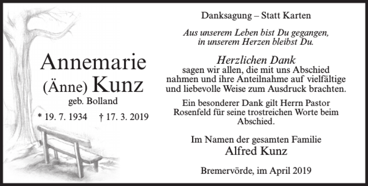 <p>Danksagung – Statt Karten<br />Aus unserem Leben bist Du gegangen,<br />in unserem Herzen bleibst Du.</p><p>Annemarie<br />(Änne) Kunz<br />geb. Bolland</p><p>* 19. 7. 1934</p><p>† 17. 3. 2019</p><p>Herzlichen Dank</p><p>sagen wir allen, die mit uns Abschied<br />nahmen und ihre Anteilnahme auf vielfältige<br />und liebevolle Weise zum Ausdruck brachten.<br />Ein besonderer Dank gilt Herrn Pastor<br />Rosenfeld für seine trostreichen Worte beim<br />Abschied.</p><p>Im Namen der gesamten Familie</p><p>Alfred Kunz</p><p>Bremervörde, im April 2019</p>