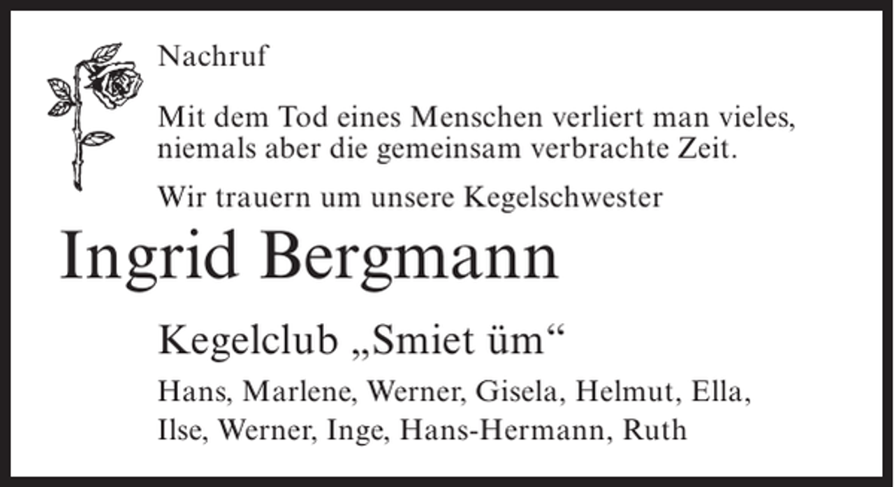 <p>Nachruf<br />Mit dem Tod eines Menschen verliert man vieles,<br />niemals aber die gemeinsam verbrachte Zeit.<br />Wir trauern um unsere Kegelschwester</p><p>Ingrid Bergmann<br />Kegelclub „Smiet üm“<br />Hans, Marlene, Werner, Gisela, Helmut, Ella,<br />Ilse, Werner, Inge, Hans-Hermann, Ruth</p>