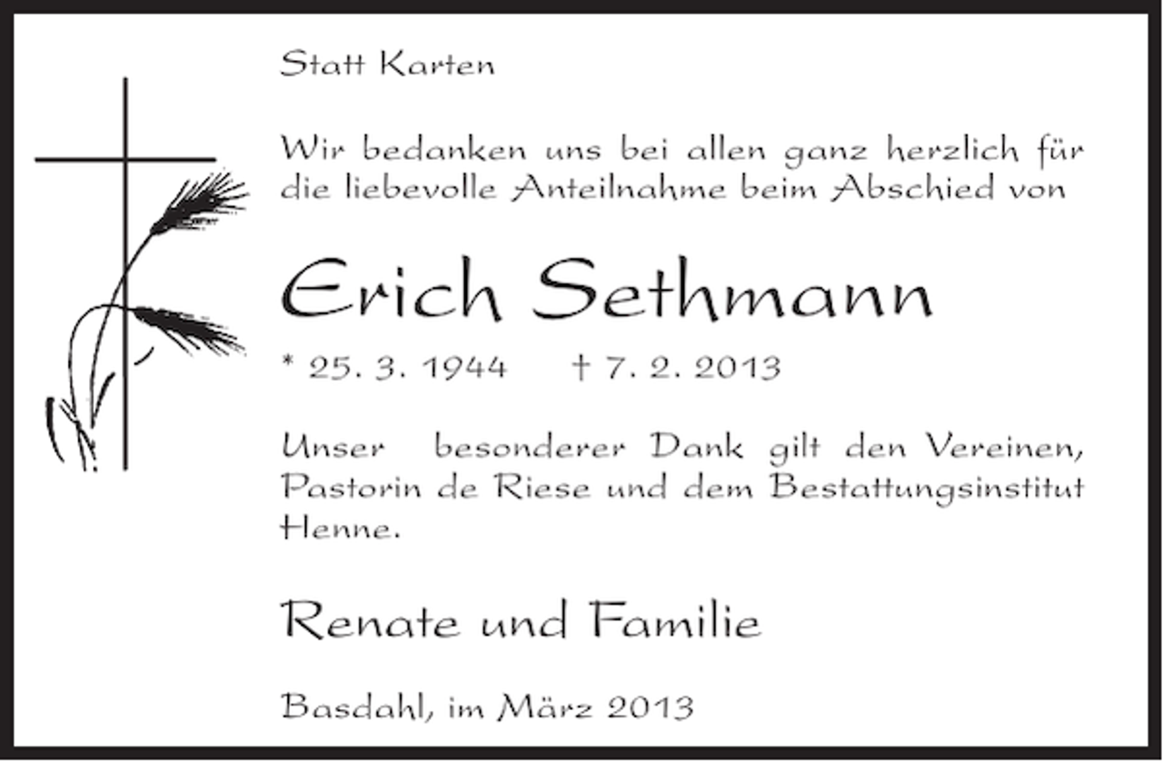 <p>Statt Karten<br />Wir bedanken uns bei allen ganz herzlich für<br />die liebevolle Anteilnahme beim Abschied von</p><p>Erich Sethmann<br />* 25. 3. 1944</p><p>† 7. 2. 2013</p><p>Unser besonderer Dank gilt den Vereinen,<br />Pastorin de Riese und dem Bestattungsinstitut<br />Henne.</p><p>Renate und Familie<br />Basdahl, im März 2013</p>