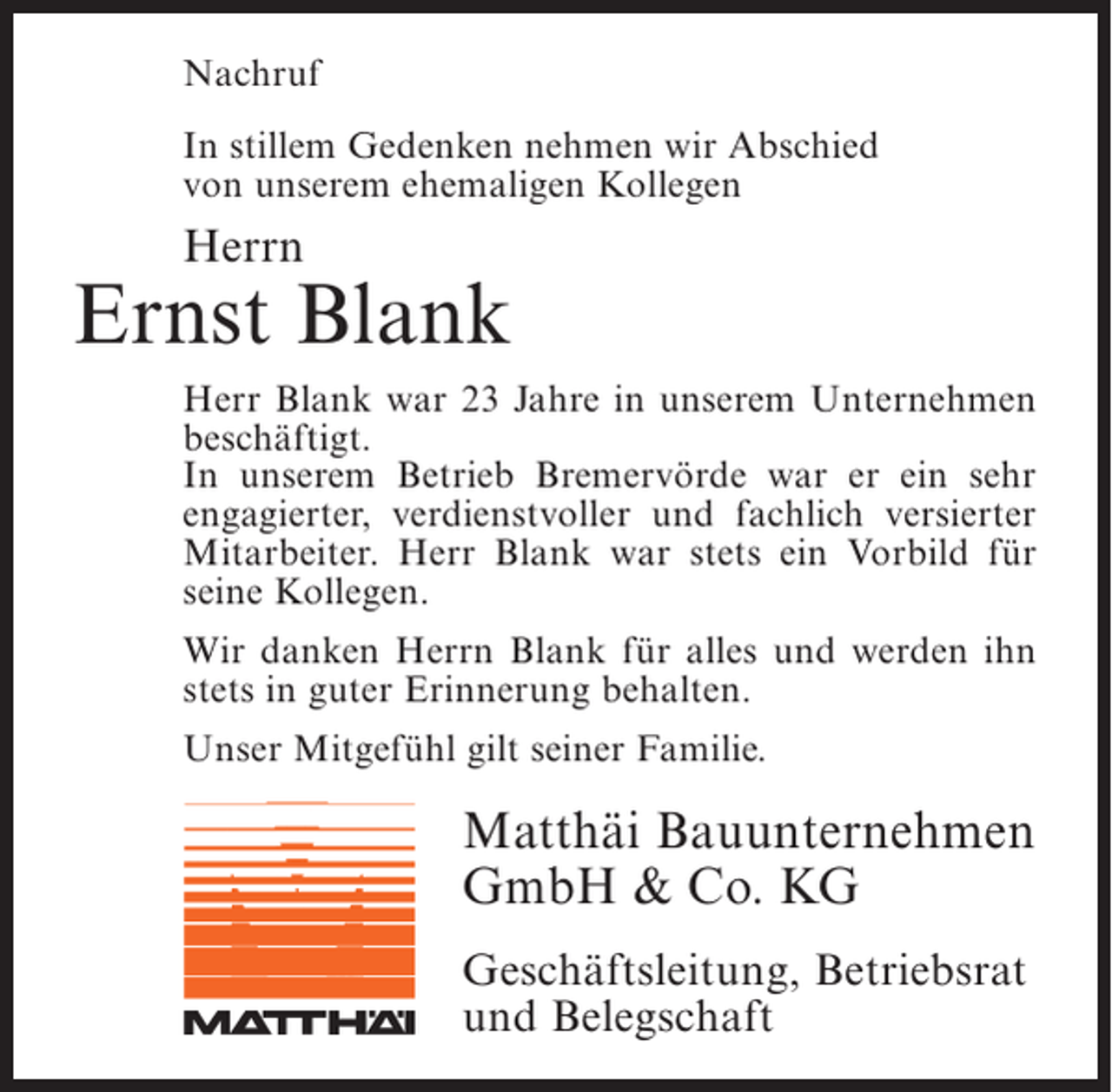 <p>Nachruf<br />In stillem Gedenken nehmen wir Abschied<br />von unserem ehemaligen Kollegen</p><p>Herrn</p><p>Ernst Blank<br />Herr Blank war 23 Jahre in unserem Unter­ ehmen<br />n<br />beschäftigt.<br />In unserem Betrieb Bremervörde war er ein sehr<br />engagierter, verdienstvoller und fachlich versierter<br />Mitarbeiter. Herr Blank war stets ein Vorbild für<br />seine Kollegen.<br />Wir danken Herrn Blank für alles und werden ihn<br />stets in guter Erinnerung behalten.<br />Unser Mitgefühl gilt seiner Familie.</p><p>Matthäi Bauunternehmen<br />GmbH &amp; Co. KG<br />Geschäftsleitung, Betriebsrat<br />und Belegschaft</p>