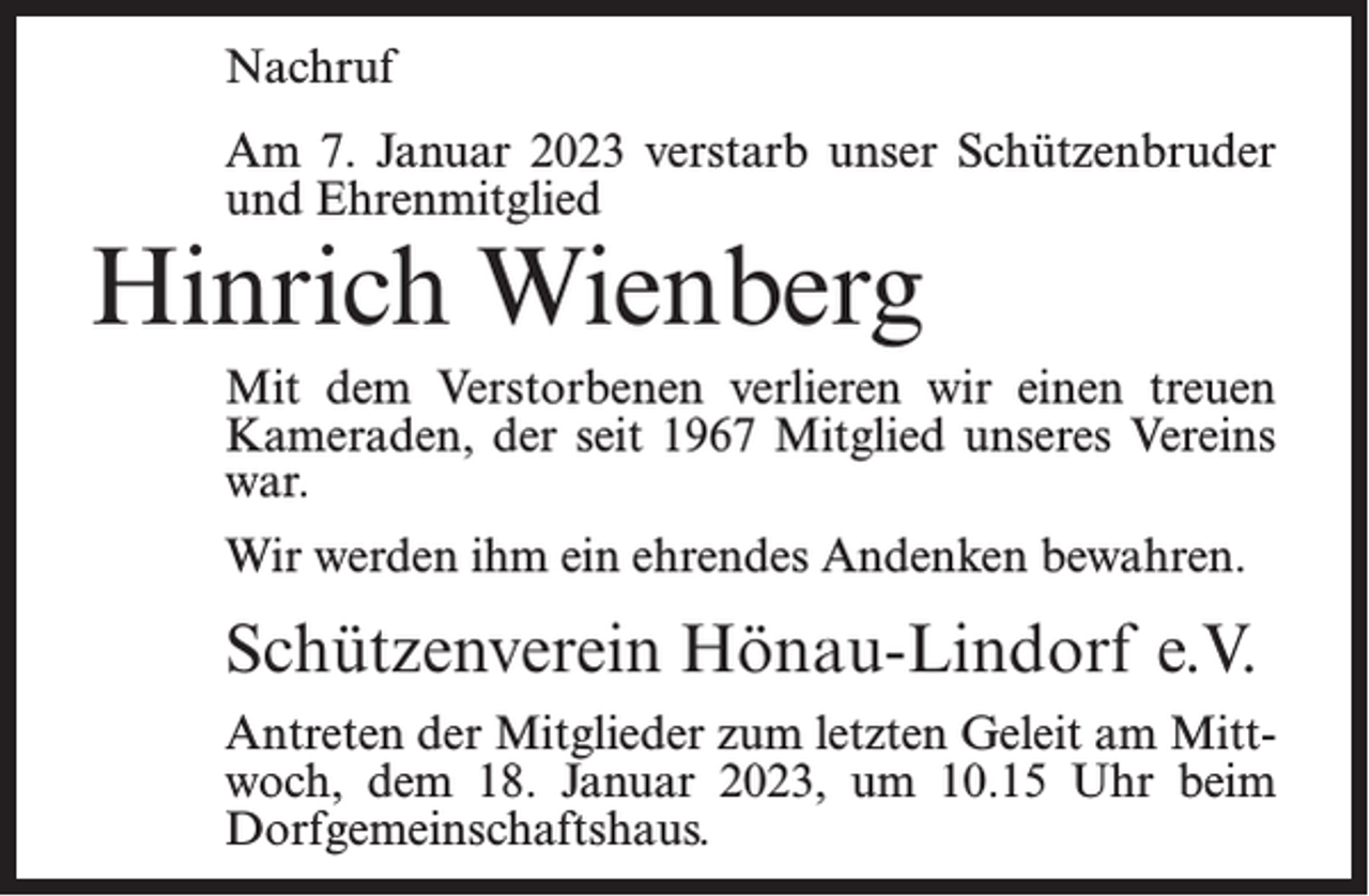<p>Nachruf<br />Am 7. Januar 2023 verstarb unser Schützenbruder<br />und Ehrenmitglied</p><p>Hinrich Wienberg</p><p>Mit dem Verstorbenen verlieren wir einen treuen<br />Kameraden, der seit 1967 Mitglied unseres Vereins<br />war.<br />Wir werden ihm ein ehrendes Andenken bewahren.</p><p>Schützenverein Hönau-Lindorf e.V.<br />Antreten der Mitglieder zum letzten Geleit am Mittwoch, dem 18. Januar 2023, um 10.15 Uhr beim<br />Dorfgemeinschaftshaus.</p>