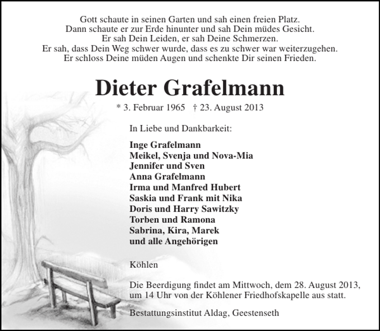 <p>Gott schaute in seinen Garten und sah einen freien Platz.<br />Dann schaute er zur Erde hinunter und sah Dein müdes Gesicht.<br />Er sah Dein Leiden, er sah Deine Schmerzen.<br />Er sah, dass Dein Weg schwer wurde, dass es zu schwer war weiterzugehen.<br />Er schloss Deine müden Augen und schenkte Dir seinen Frieden.</p><p>Dieter Grafelmann<br />* 3. Februar 1965 † 23. August 2013<br />In Liebe und Dankbarkeit:<br />Inge Grafelmann<br />Meikel, Svenja und Nova-Mia<br />Jennifer und Sven<br />Anna Grafelmann<br />Irma und Manfred Hubert<br />Saskia und Frank mit Nika<br />Doris und Harry Sawitzky<br />Torben und Ramona<br />Sabrina, Kira, Marek<br />und alle Angehörigen<br />Köhlen<br />Die Beerdigung findet am Mittwoch, dem 28. August 2013,<br />um 14 Uhr von der Köhlener Friedhofskapelle aus statt.<br />Bestattungsinstitut Aldag, Geestenseth</p>