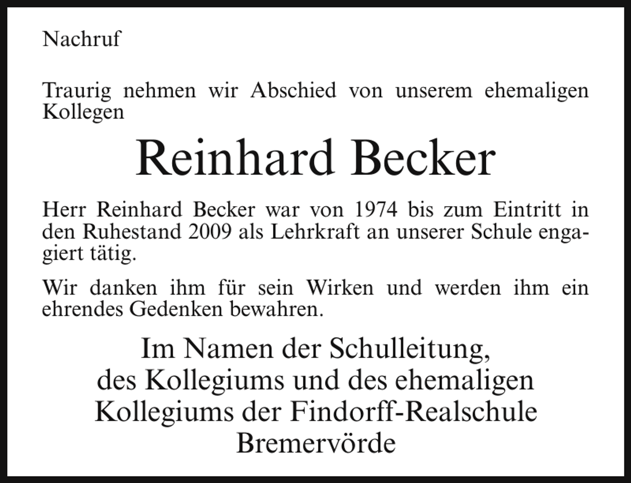 <p>Nachruf<br />Traurig nehmen wir Abschied von unserem ehemaligen<br />Kollegen</p><p>Reinhard Becker</p><p>Herr Reinhard Becker war von 1974 bis zum Eintritt in<br />den Ruhestand 2009 als Lehrkraft an unserer Schule engagiert tätig.<br />Wir danken ihm für sein Wirken und werden ihm ein<br />ehrendes Gedenken bewahren.</p><p>Im Namen der Schulleitung,<br />des Kollegiums und des ehemaligen<br />Kollegiums der Findorff-Realschule<br />Bremervörde</p>