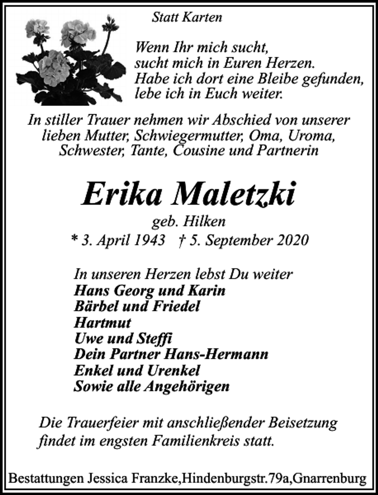 <p>Statt Karten</p><p>Wenn Ihr mich sucht,<br />sucht mich in Euren Herzen.<br />Habe ich dort eine Bleibe gefunden,<br />lebe ich in Euch weiter.<br />In stiller Trauer nehmen wir Abschied von unserer<br />lieben Mutter, Schwiegermutter, Oma, Uroma,<br />Schwester, Tante, Cousine und Partnerin</p><p>Erika Maletzki</p><p>geb. Hilken<br />* 3. April 1943 † 5. September 2020<br />In unseren Herzen lebst Du weiter<br />Hans Georg und Karin<br />Bärbel und Friedel<br />Hartmut<br />Uwe und Steffi<br />Dein Partner Hans-Hermann<br />Enkel und Urenkel<br />Sowie alle Angehörigen<br />Die Trauerfeier mit anschließender Beisetzung<br />findet im engsten Familienkreis statt.<br />Bestattungen Jessica Franzke,Hindenburgstr.79a,Gnarrenburg</p>