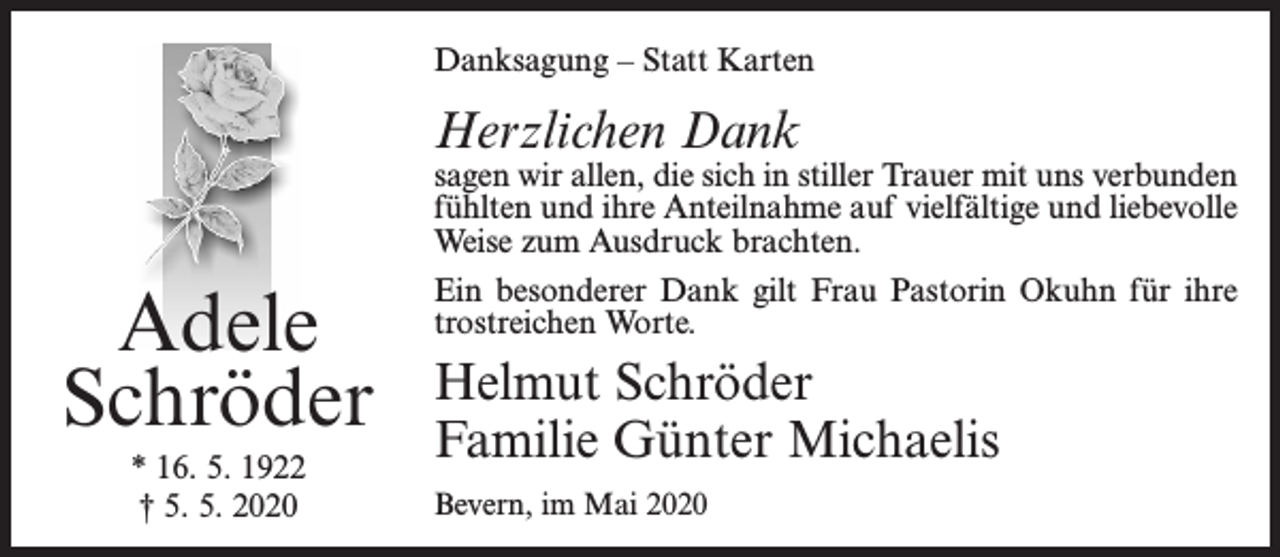 <p>Danksagung – Statt Karten</p><p>Herzlichen Dank</p><p>Adele<br />Schröder<br />* 16. 5. 1922<br />† 5. 5. 2020</p><p>sagen wir allen, die sich in stiller Trauer mit uns verbunden<br />fühlten und ihre Anteilnahme auf vielfältige und liebevolle<br />Weise zum Ausdruck brachten.<br />Ein besonderer Dank gilt Frau Pastorin Okuhn für ihre<br />trostreichen Worte.</p><p>Helmut Schröder<br />Familie Günter Michaelis<br />Bevern, im Mai 2020</p>