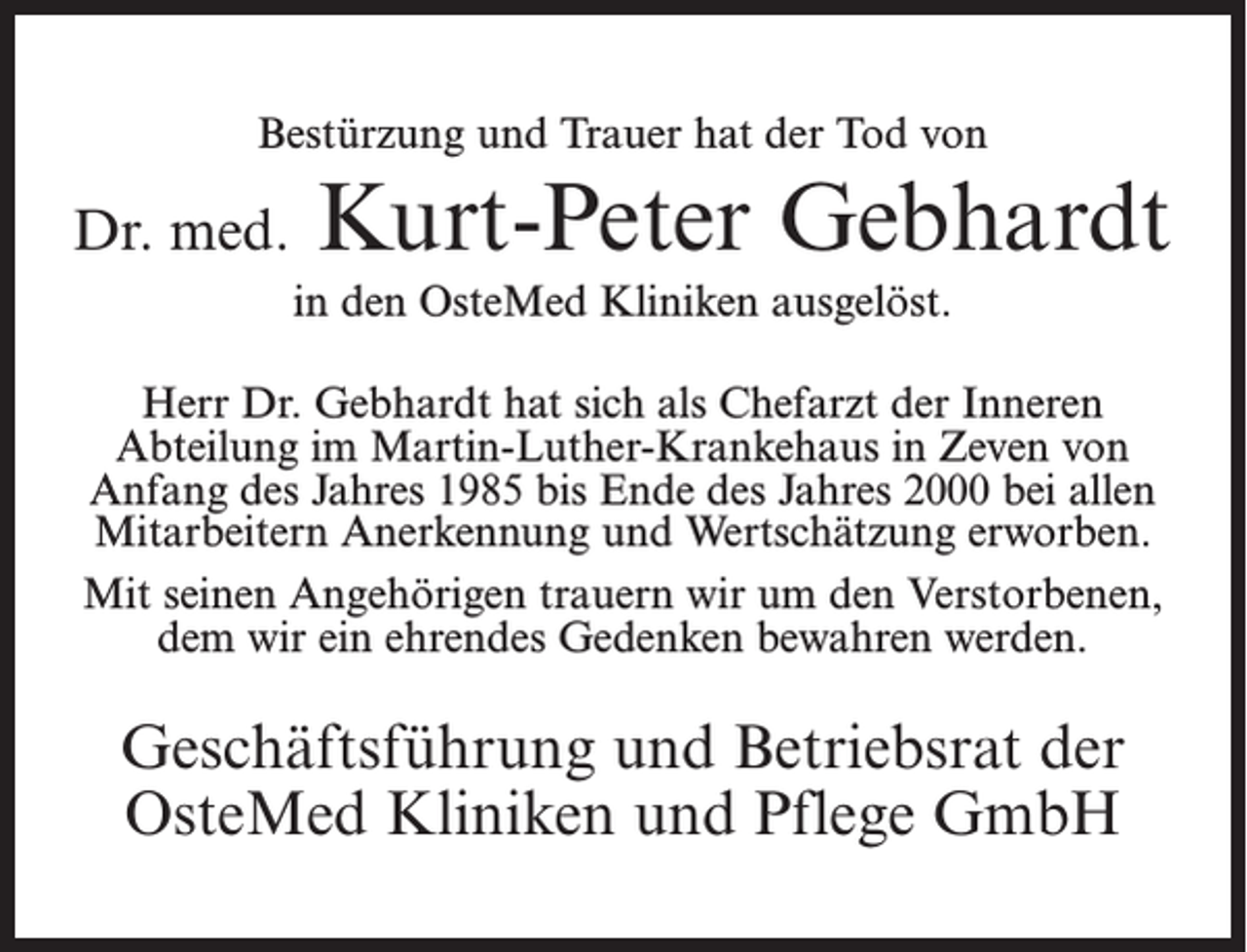 <p>Bestürzung und Trauer hat der Tod von</p><p>Dr. med.</p><p>Kurt-Peter Gebhardt<br />in den OsteMed Kliniken ausgelöst.</p><p>Herr Dr. Gebhardt hat sich als Chefarzt der Inneren<br />Abteilung im Martin-Luther-Krankehaus in Zeven von<br />Anfang des Jahres 1985 bis Ende des Jahres 2000 bei allen<br />Mitarbeitern Anerkennung und Wertschätzung erworben.<br />Mit seinen Angehörigen trauern wir um den Verstorbenen,<br />dem wir ein ehrendes Gedenken bewahren werden.</p><p>Geschäftsführung und Betriebsrat der<br />OsteMed Kliniken und Pflege GmbH</p>