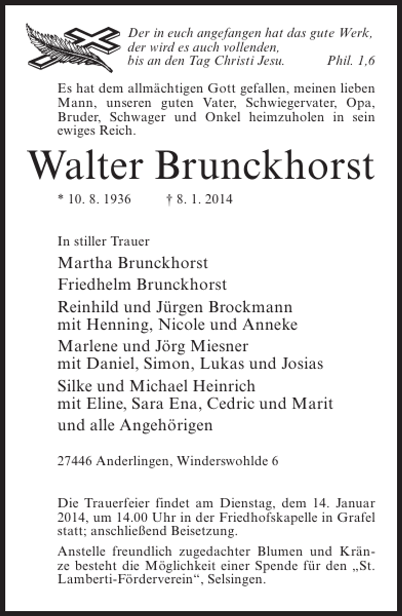 <p>Der in euch angefangen hat das gute Werk,<br />der wird es auch vollenden,<br />bis an den Tag Christi Jesu.<br />Phil. 1,6<br />Es hat dem allmächtigen Gott gefallen, meinen lieben<br />Mann, unseren guten Vater, Schwiegervater, Opa,<br />Bruder, Schwager und Onkel heimzuholen in sein<br />ewiges Reich.</p><p>Walter Brunckhorst<br />* 10. 8. 1936 † 8. 1. 2014<br />In stiller Trauer</p><p>Martha Brunckhorst<br />Friedhelm Brunckhorst<br />Reinhild und Jürgen Brockmann<br />mit Henning, Nicole und Anneke<br />Marlene und Jörg Miesner<br />mit Daniel, Simon, Lukas und Josias<br />Silke und Michael Heinrich<br />mit Eline, Sara Ena, Cedric und Marit<br />und alle Angehörigen<br />27446 Anderlingen, Winderswohlde 6<br />Die Trauerfeier findet am Dienstag, dem 14. Januar<br />2014, um 14.00 Uhr in der Friedhofskapelle in Grafel<br />statt; anschließend Beisetzung.<br />Anstelle freundlich zugedachter Blumen und Kränze besteht die Möglichkeit einer Spende für den „St.<br />Lamberti-Förderverein“, Selsingen.</p>