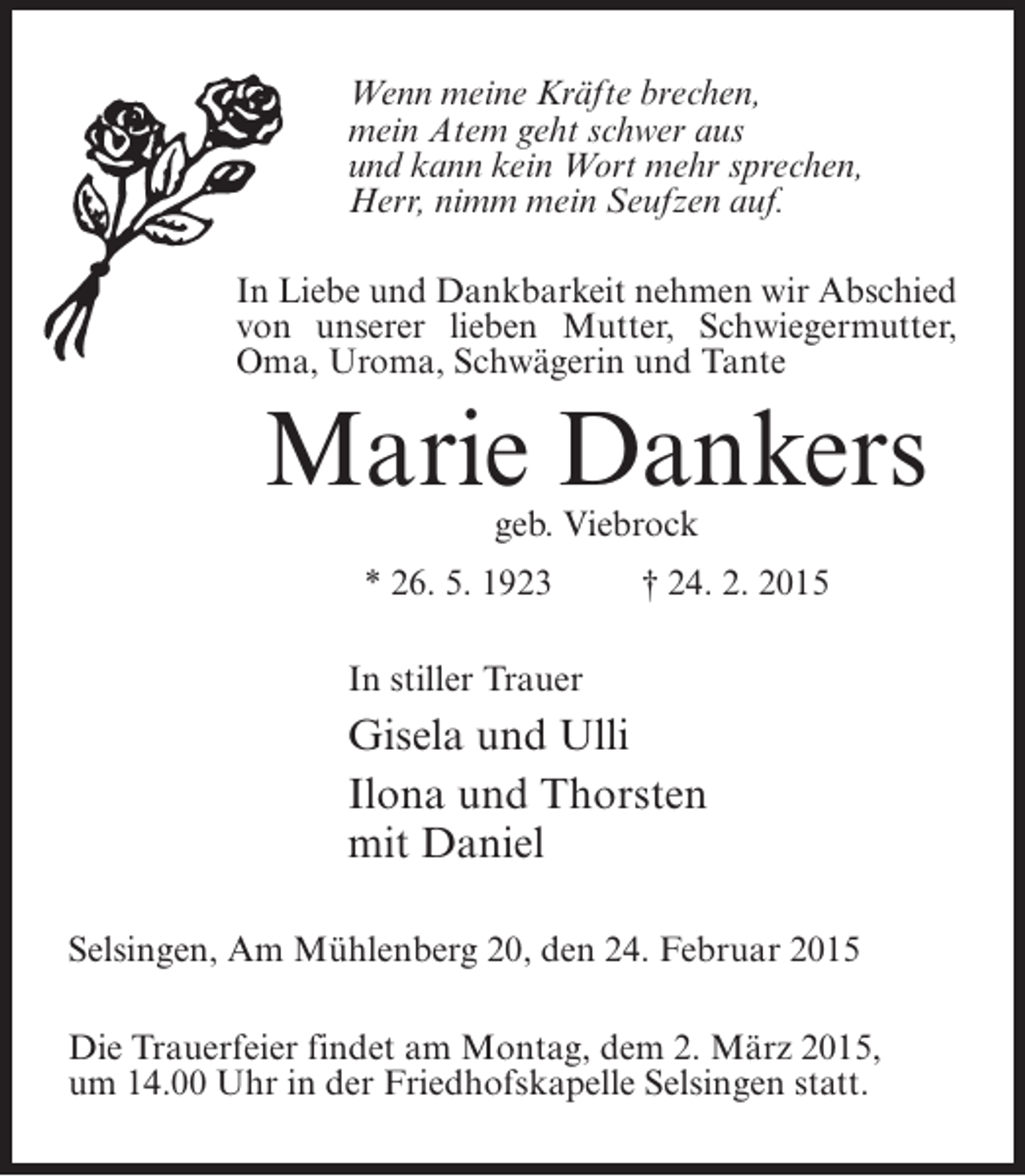 <p>Wenn meine Kräfte brechen,<br />mein Atem geht schwer aus<br />und kann kein Wort mehr sprechen,<br />Herr, nimm mein Seufzen auf.<br />In Liebe und Dankbarkeit nehmen wir Abschied<br />von unserer lieben Mutter, Schwiegermutter,<br />Oma, Uroma, Schwägerin und Tante</p><p>Marie Dankers<br />geb. Viebrock</p><p>* 26. 5. 1923 † 24. 2. 2015<br />In stiller Trauer</p><p>Gisela und Ulli<br />Ilona und Thorsten<br />mit Daniel</p><p>Selsingen, Am Mühlenberg 20, den 24. Februar 2015<br />Die Trauerfeier findet am Montag, dem 2. März 2015,<br />um 14.00 Uhr in der Friedhofskapelle Selsingen statt.</p>