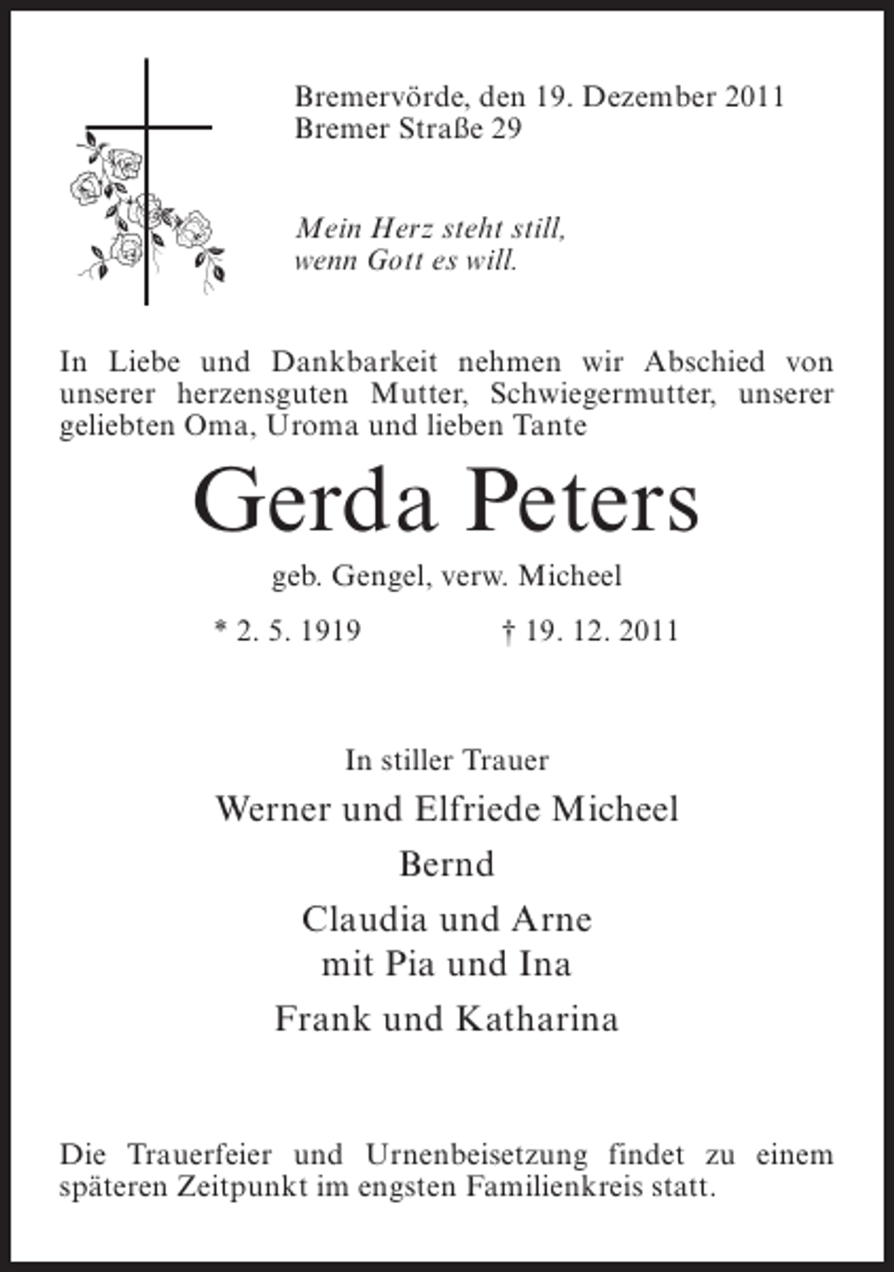 <p>Bremervörde, den 19. Dezember 2011<br />Bremer Straße 29<br />Mein Herz steht still,<br />wenn Gott es will.<br />In Liebe und Dankbarkeit nehmen wir Abschied von<br />unserer herzensguten Mutter, Schwiegermutter, unserer<br />geliebten Oma, Uroma und lieben Tante</p><p>Gerda Peters<br />geb. Gengel, verw. Micheel<br />* 2. 5. 1919</p><p>† 19. 12. 2011</p><p>In stiller Trauer</p><p>Werner und Elfriede Micheel<br />Bernd<br />Claudia und Arne<br />mit Pia und Ina<br />Frank und Katharina</p><p>Die Trauerfeier und Urnenbeisetzung findet zu einem<br />späteren Zeitpunkt im engsten Familienkreis statt.</p>