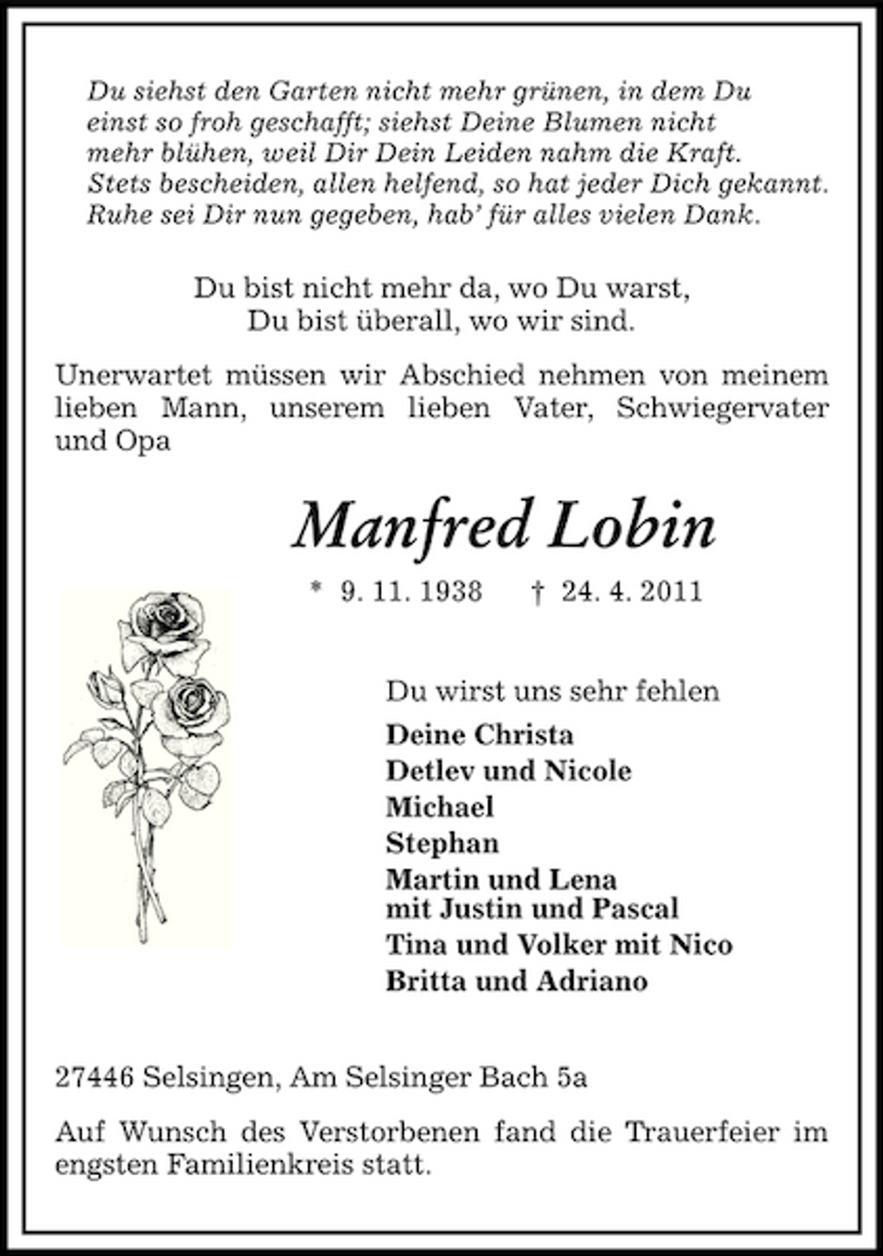 <p>Du siehst den Garten nicht mehr grünen, in dem Du einst so froh geschafft; siehst Deine Blumen nicht mehr blühen, weil Dir Dein Leiden nahm die Kraft. Stets bescheiden, allen helfend, so hat jeder Dich gekannt. Ruhe sei Dir nun gegeben, hab’ für alles vielen Dank.</p><p>Du bist nicht mehr da, wo Du warst, Du bist überall, wo wir sind. Unerwartet müssen wir Abschied nehmen von meinem lieben Mann, unserem lieben Vater, Schwiegervater und Opa</p><p>Manfred Lobin<br />* 9. 11. 1938 † 24. 4. 2011 Du wirst uns sehr fehlen Deine Christa Detlev und Nicole Michael Stephan Martin und Lena mit Justin und Pascal Tina und Volker mit Nico Britta und Adriano 27446 Selsingen, Am Selsinger Bach 5a Auf Wunsch des Verstorbenen fand die Trauerfeier im engsten Familienkreis statt.</p>