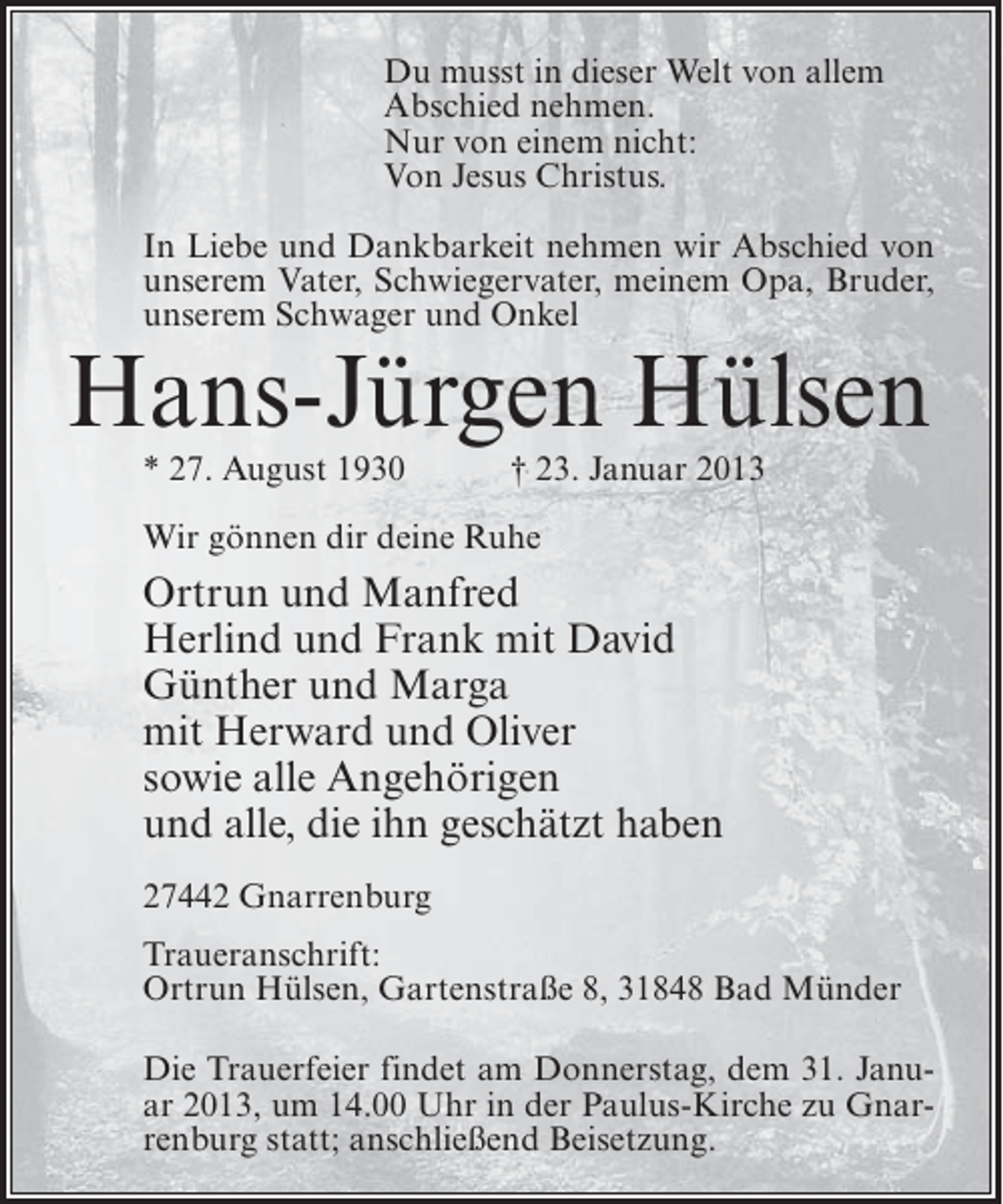 <p>Du musst in dieser Welt von allem<br />Abschied nehmen.<br />Nur von einem nicht:<br />Von Jesus Christus.<br />In Liebe und Dankbarkeit nehmen wir Abschied von<br />unserem Vater, Schwiegervater, meinem Opa, Bruder,<br />unserem Schwager und Onkel</p><p>Hans-Jürgen Hülsen<br />* 27. August 1930</p><p>† 23. Januar 2013</p><p>Wir gönnen dir deine Ruhe</p><p>Ortrun und Manfred<br />Herlind und Frank mit David<br />Günther und Marga<br />mit Herward und Oliver<br />sowie alle Angehörigen<br />und alle, die ihn geschätzt haben<br />27442 Gnarrenburg<br />Traueranschrift:<br />Ortrun Hülsen, Gartenstraße 8, 31848 Bad Münder<br />Die Trauerfeier findet am Donnerstag, dem 31. Januar 2013, um 14.00 Uhr in der Paulus-Kirche zu Gnarrenburg statt; anschließend Beisetzung.</p>