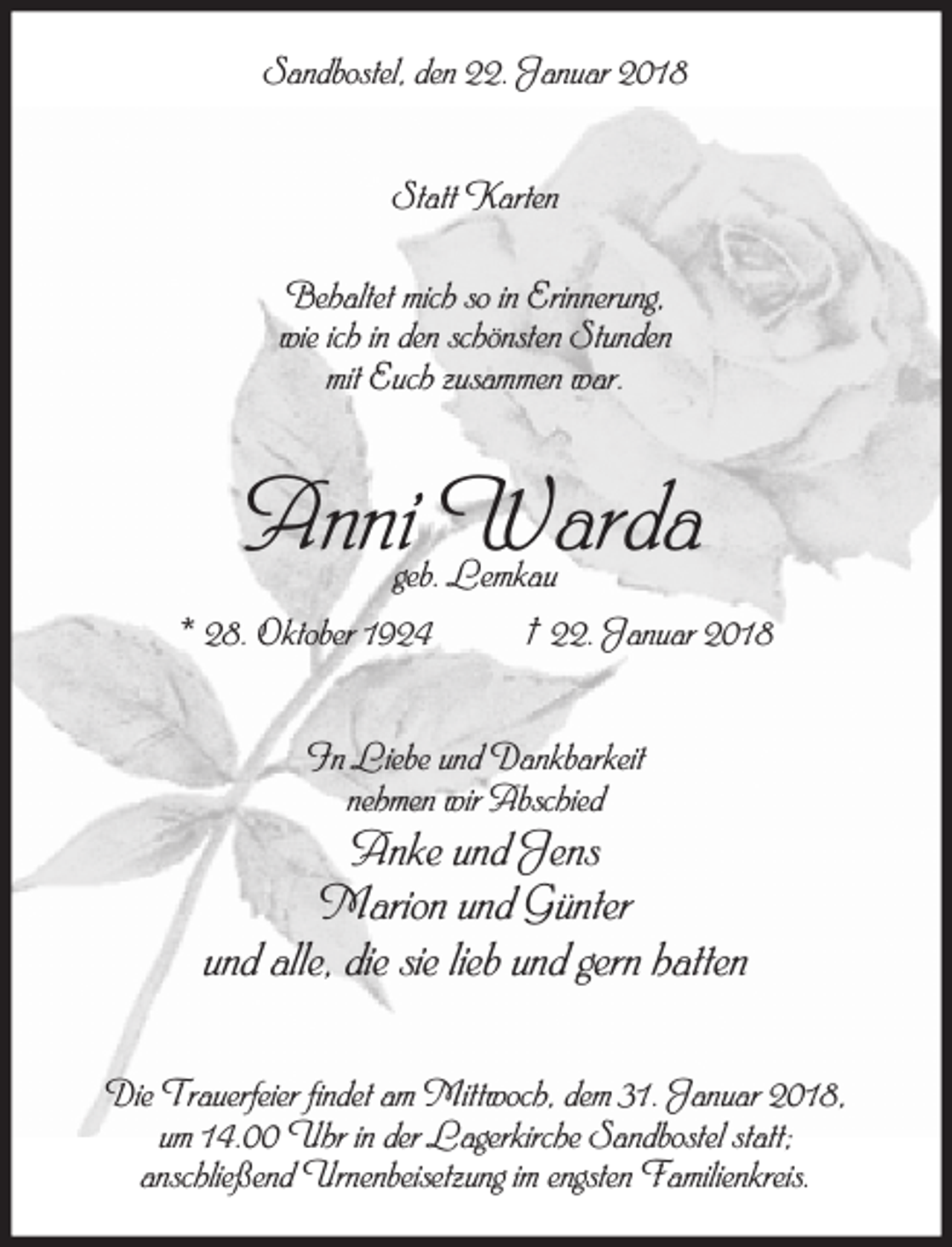 <p>Sandbostel, den 22. Januar 2018<br />Statt Karten<br />Behaltet mich so in Erinnerung,<br />wie ich in den schönsten Stunden<br />mit Euch zusammen war.</p><p>Anni Warda<br />geb. Lemkau</p><p>* 28. Oktober 1924</p><p>† 22. Januar 2018</p><p>In Liebe und Dankbarkeit<br />nehmen wir Abschied</p><p>Anke und Jens<br />Marion und Günter<br />und alle, die sie lieb und gern hatten<br />Die Trauerfeier findet am Mittwoch, dem 31. Januar 2018,<br />um 14.00 Uhr in der Lagerkirche Sandbostel statt;<br />anschließend Urnenbeisetzung im engsten Familienkreis.</p>