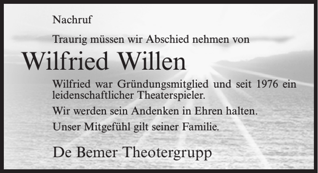 <p>Nachruf<br />Traurig müssen wir Abschied nehmen von</p><p>Wilfried Willen<br />Wilfried war Gründungsmitglied und seit 1976 ein<br />leidenschaftlicher Theaterspieler.<br />Wir werden sein Andenken in Ehren halten.<br />Unser Mitgefühl gilt seiner Familie.</p><p>De Bemer Theotergrupp</p>
