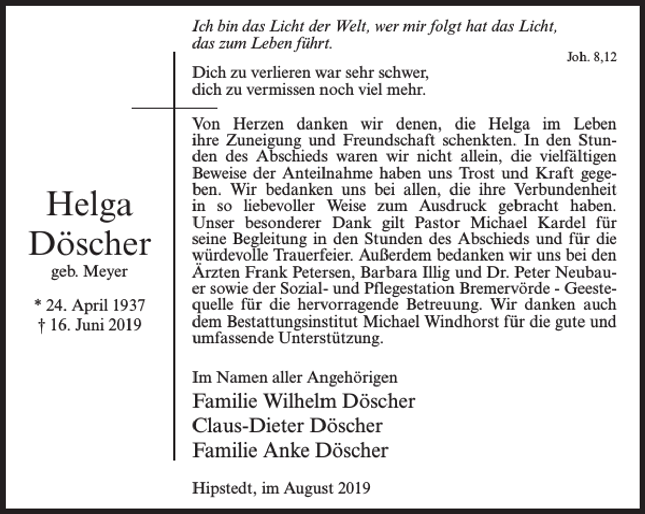 <p>Ich bin das Licht der Welt, wer mir folgt hat das Licht,<br />das zum Leben führt.<br />Dich zu verlieren war sehr schwer,<br />dich zu vermissen noch viel mehr.</p><p>Helga<br />Döscher<br />geb. Meyer</p><p>* 24. April 1937<br />† 16. Juni 2019</p><p>Joh. 8,12</p><p>Von Herzen danken wir denen, die Helga im Leben<br />ihre Zuneigung und Freundschaft schenkten. In den Stunden des Abschieds waren wir nicht allein, die vielfältigen<br />Beweise der Anteilnahme haben uns Trost und Kraft gegeben. Wir bedanken uns bei allen, die ihre Ver­<br />bundenheit<br />in so liebevoller Weise zum Ausdruck gebracht haben.<br />Unser besonderer Dank gilt Pastor Michael Kardel für<br />seine Begleitung in den Stunden des Abschieds und für die<br />würde­volle Trauerfeier. Außerdem bedanken wir uns bei den<br />Ärzten Frank Petersen, Barbara Illig und Dr. Peter Neubauer sowie der Sozial- und Pflegestation Bremervörde - Geestequelle für die hervorragende Betreuung. Wir danken auch<br />dem Bestattungsinstitut Michael Windhorst für die gute und<br />umfassende Unterstützung.<br />Im Namen aller Angehörigen</p><p>Familie Wilhelm Döscher<br />Claus-Dieter Döscher<br />Familie Anke Döscher<br />Hipstedt, im August 2019</p>