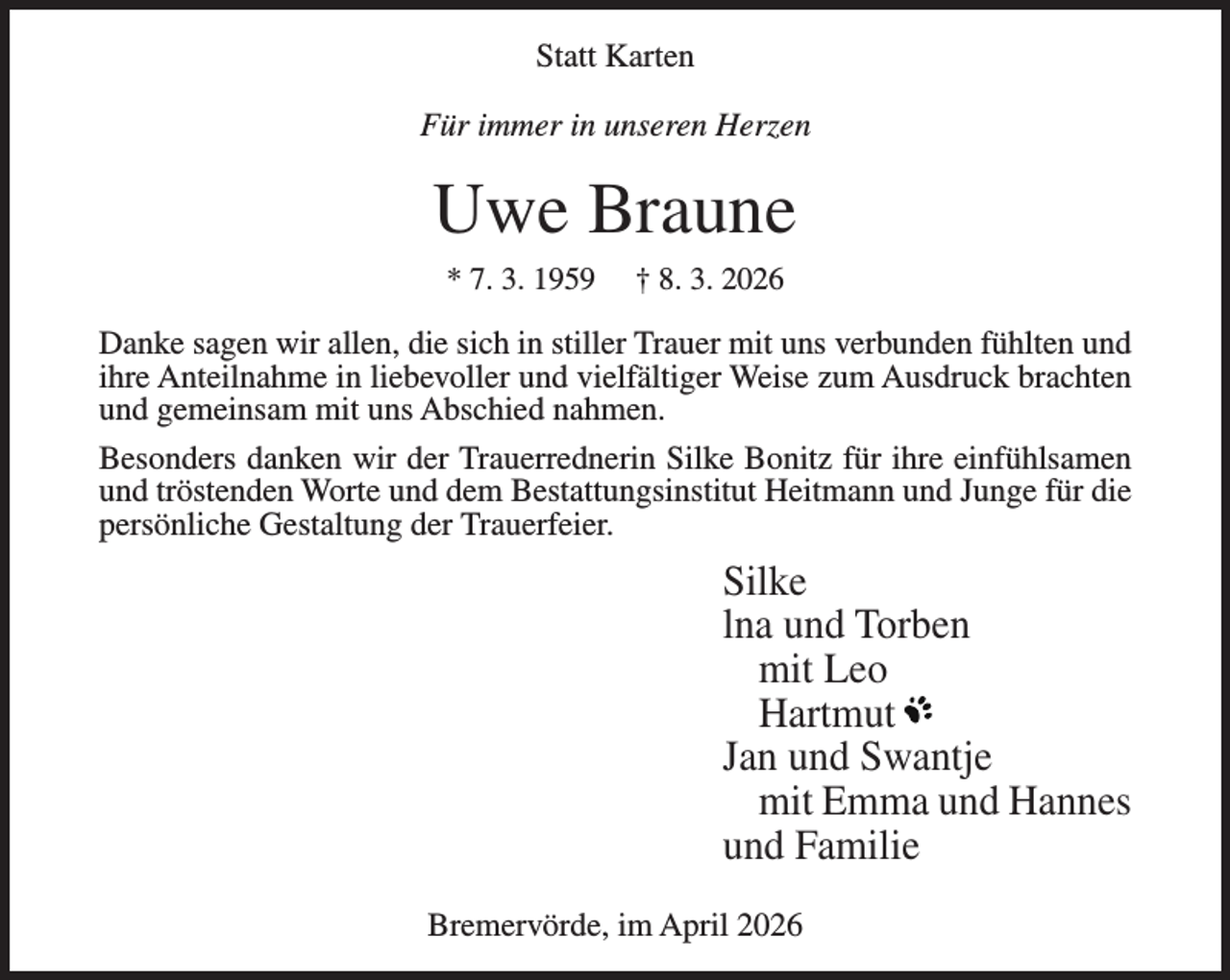 <p>Statt Karten<br />Für immer in unseren Herzen</p><p>Uwe Braune<br />* 7. 3. 1959</p><p>† 8. 3. 2026</p><p>Danke sagen wir allen, die sich in stiller Trauer mit uns verbunden fühlten und<br />ihre Anteilnahme in liebevoller und vielfältiger Weise zum Ausdruck brachten<br />und gemeinsam mit uns Abschied nahmen.<br />Besonders danken wir der Trauerrednerin Silke Bonitz für ihre einfühlsamen<br />und tröstenden Worte und dem Bestattungsinstitut Heitmann und Junge für die<br />persönliche Gestaltung der Trauerfeier.</p><p>Silke<br />lna und Torben<br />mit Leo<br />Hartmut<br />Jan und Swantje<br />mit Emma und Hannes<br />und Familie<br />Bremervörde, im April 2026</p>
